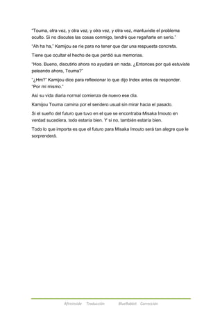 ―Touma, otra vez, y otra vez, y otra vez, y otra vez, mantuviste el problema 
oculto. Si no discutes las cosas conmigo, tendré que regañarte en serio.‖ 
―Ah ha ha,‖ Kamijou se ríe para no tener que dar una respuesta concreta. 
Tiene que ocultar el hecho de que perdió sus memorias. 
―Hoo. Bueno, discutirlo ahora no ayudará en nada. ¿Entonces por qué estuviste 
peleando ahora, Touma?‖ 
―¿Hm?‖ Kamijou dice para reflexionar lo que dijo Index antes de responder. 
―Por mí mismo.‖ 
Así su vida diaria normal comienza de nuevo ese día. 
Kamijou Touma camina por el sendero usual sin mirar hacia el pasado. 
Si el sueño del futuro que tuvo en el que se encontraba Misaka Imouto en 
verdad sucediera, todo estaría bien. Y si no, también estaría bien. 
Todo lo que importa es que el futuro para Misaka Imouto será tan alegre que le 
sorprenderá. 
Afireinside Traducción BlueRabbit Corrección 
 