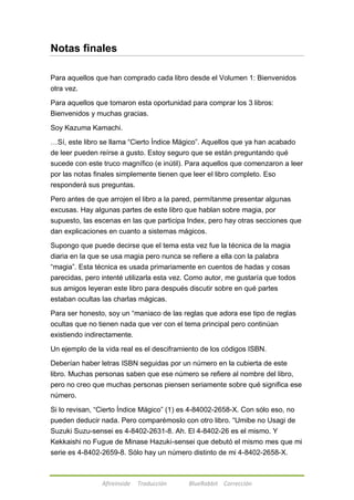 Notas finales 
Para aquellos que han comprado cada libro desde el Volumen 1: Bienvenidos 
otra vez. 
Para aquellos que tomaron esta oportunidad para comprar los 3 libros: 
Bienvenidos y muchas gracias. 
Soy Kazuma Kamachi. 
…Sí, este libro se llama ―Cierto Índice Mágico‖. Aquellos que ya han acabado 
de leer pueden reírse a gusto. Estoy seguro que se están preguntando qué 
sucede con este truco magnífico (e inútil). Para aquellos que comenzaron a leer 
por las notas finales simplemente tienen que leer el libro completo. Eso 
responderá sus preguntas. 
Pero antes de que arrojen el libro a la pared, permítanme presentar algunas 
excusas. Hay algunas partes de este libro que hablan sobre magia, por 
supuesto, las escenas en las que participa Index, pero hay otras secciones que 
dan explicaciones en cuanto a sistemas mágicos. 
Supongo que puede decirse que el tema esta vez fue la técnica de la magia 
diaria en la que se usa magia pero nunca se refiere a ella con la palabra 
―magia‖. Esta técnica es usada primariamente en cuentos de hadas y cosas 
parecidas, pero intenté utilizarla esta vez. Como autor, me gustaría que todos 
sus amigos leyeran este libro para después discutir sobre en qué partes 
estaban ocultas las charlas mágicas. 
Para ser honesto, soy un ―maniaco de las reglas que adora ese tipo de reglas 
ocultas que no tienen nada que ver con el tema principal pero continúan 
existiendo indirectamente. 
Un ejemplo de la vida real es el desciframiento de los códigos ISBN. 
Deberían haber letras ISBN seguidas por un número en la cubierta de este 
libro. Muchas personas saben que ese número se refiere al nombre del libro, 
pero no creo que muchas personas piensen seriamente sobre qué significa ese 
número. 
Si lo revisan, ―Cierto Índice Mágico‖ (1) es 4-84002-2658-X. Con sólo eso, no 
pueden deducir nada. Pero comparémoslo con otro libro. ―Umibe no Usagi de 
Suzuki Suzu-sensei es 4-8402-2631-8. Ah. El 4-8402-26 es el mismo. Y 
Kekkaishi no Fugue de Minase Hazuki-sensei que debutó el mismo mes que mi 
serie es 4-8402-2659-8. Sólo hay un número distinto de mi 4-8402-2658-X. 
Afireinside Traducción BlueRabbit Corrección 
 