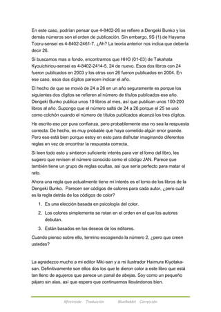 En este caso, podrían pensar que 4-8402-26 se refiere a Dengeki Bunko y los 
demás números son el orden de publicación. Sin embargo, 9S (1) de Hayama 
Tooru-sensei es 4-8402-2461-7. ¿Ah? La teoría anterior nos indica que debería 
decir 26. 
Si buscamos mas a fondo, encontramos que HHO (01-03) de Takahata 
Kyouichiriou-sensei es 4-8402-2414-5. 24 de nuevo. Esos dos libros con 24 
fueron publicados en 2003 y los otros con 26 fueron publicados en 2004. En 
ese caso, esos dos dígitos parecen indicar el año. 
El hecho de que se movió de 24 a 26 en un año seguramente es porque los 
siguientes dos dígitos se refieren al número de títulos publicados ese año. 
Dengeki Bunko publica unos 10 libros al mes, así que publican unos 100-200 
libros al año. Supongo que el número saltó de 24 a 26 porque el 25 se usó 
como colchón cuando el número de títulos publicados alcanzó los tres dígitos. 
He escrito eso por pura confianza, pero probablemente esa no sea la respuesta 
correcta. De hecho, es muy probable que haya cometido algún error grande. 
Pero eso está bien porque estoy en esto para disfrutar imaginando diferentes 
reglas en vez de encontrar la respuesta correcta. 
Si leen todo esto y sintieron suficiente interés para ver el lomo del libro, les 
sugiero que revisen el número conocido como el código JAN. Parece que 
también tiene un grupo de reglas ocultas, así que sería perfecto para matar el 
rato. 
Ahora una regla que actualmente tiene mi interés es el lomo de los libros de la 
Dengeki Bunko. Parecen ser códigos de colores para cada autor, ¿pero cuál 
es la regla detrás de los códigos de color? 
1. Es una elección basada en psicología del color. 
2. Los colores simplemente se rotan en el orden en el que los autores 
Afireinside Traducción BlueRabbit Corrección 
debutan. 
3. Están basados en los deseos de los editores. 
Cuando pienso sobre ello, termino escogiendo la número 2, ¿pero que creen 
ustedes? 
La agradezco mucho a mi editor Miki-san y a mi ilustrador Haimura Kiyotaka-san. 
Definitivamente son ellos dos los que le dieron color a este libro que está 
tan lleno de agujeros que parece un panal de abejas. Soy como un pequeño 
pájaro sin alas, así que espero que continuemos llevándonos bien. 
 