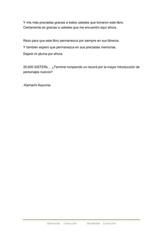 Y mis más preciadas gracias a todos ustedes que tomaron este libro. 
Ciertamente es gracias a ustedes que me encuentro aquí ahora. 
Rezo para que este libro permanezca por siempre en sus libreros. 
Y también espero que permanezca en sus preciadas memorias. 
Dejaré mi pluma por ahora. 
20,000 SISTERs… ¿Terminé rompiendo un record por la mayor introducción de 
personajes nuevos? 
-Kamachi Kazuma- 
Afireinside Traducción BlueRabbit Corrección 
