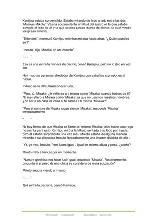 Kamijou estaba sorprendido. Estaba mirando de lado a lado entre las dos 
‗Misakas Mikoto‘. Veía la sorprendente similitud del rostro de la que estaba 
sentada al lado de él, y la que estaba parada detrás del banco, la cual miraba 
inexpresivamente. 
―Entonces‖, murmuró Kamijou mientras miraba hacia atrás. ―¿Quién puedes 
ser?‖ 
―Imouto, dijo ‗Misaka‘ en un instante‖ 
Afireinside Traducción BlueRabbit Corrección 
―… …‖ 
Esa es una extraña manera de decirlo, pensó Kamijou, pero no lo dijo en voz 
alta. 
Hay muchas personas alrededor de Kamijou con extrañas expresiones al 
hablar. 
Incluso se le dificulta reconocer uno. 
―Pero, tú, Misaka, ¿te refieres a ti misma como ‗Misaka‘ cuando hablas de ti? 
No me refiero a Misaka como ‗Misaka‘ ya que no usamos nuestros nombres. 
¿No sería un caos en casa si te llamas a ti misma ‗Misaka‘?‖ 
―Pero el nombre de Misaka sigue siendo ‗Misaka‘, responde ‗Misaka‘ 
inmediatamente‖ 
―… …‖ 
No hay forma de que Misaka se llame así misma Misaka, debe haber una regla 
no escrita para esto. Kamijou miró a la Mikoto sentada a su lado por ayuda, 
pero él estaba sorprendido una vez más. Mikoto estaba de alguna manera 
mirando a su silenciosa Imouto (probablemente una imagen dividida de ella). 
―Ya, ya veo, Imouto. Pero luces igual-. Igual en misma altura y peso, ¿cierto?‖ 
Mikoto miró a Imouto por un momento. 
―Nuestra genética nos hace lucir igual, responde ‗Misaka‘. Posteriormente, 
pregunta si el peso de una chica se considera de mala educación‖ 
Mikoto seguía viendo a Imouto. 
―… …‖ 
Qué extraña persona, pensó Kamijou. 
 