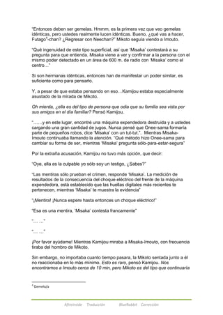 ―Entonces deben ser gemelas. Hmmm, es la primera vez que veo gemelas 
idénticas, pero ustedes realmente lucen idénticas. Bueno, ¿qué vas a hacer, 
Futago4-chan? ¿Regresar con Neechan?‖ Mikoto seguía viendo a Imouto. 
―Qué ingenuidad de este tipo superficial, así que ‗Misaka‘ contestará a su 
pregunta para que entienda. Misaka viene a ver y confirmar a la persona con el 
mismo poder detectado en un área de 600 m. de radio con ‗Misaka‘ como el 
centro…‖ 
Si son hermanas idénticas, entonces han de manifestar un poder similar, es 
suficiente como para pensarlo. 
Y, a pesar de que estaba pensando en eso…Kamijou estaba especialmente 
asustado de la mirada de Mikoto. 
Oh mierda, ¿ella es del tipo de persona que odia que su familia sea vista por 
sus amigos en el día familiar? Pensó Kamijou. 
―……y en este lugar, encontré una máquina expendedora destruida y a ustedes 
cargando una gran cantidad de jugos. Nunca pensé que Onee-sama formaría 
parte de pequeños robos, dice ‗Misaka‘ con un tut-tut.‖. Mientras Misaka- 
Imouto continuaba llamando la atención. ―Qué método hizo Onee-sama para 
cambiar su forma de ser, mientras ‗Misaka‘ pregunta sólo-para-estar-segura‖ 
Por la extraña acusación, Kamijou no tuvo más opción, que decir: 
―Oye, ella es la culpable yo sólo soy un testigo, ¿Sabes?‖ 
―Las mentiras sólo prueban el crimen, responde ‗Misaka‘. La medición de 
resultados de la consecuencia del choque eléctrico del frente de la máquina 
expendedora, está establecido que las huellas digitales más recientes te 
pertenecen, mientras ‗Misaka‘ te muestra la evidencia‖ 
―¡Mentira! ¡Nunca espere hasta entonces un choque eléctrico!‖ 
―Esa es una mentira, ‗Misaka‘ contesta francamente‖ 
Afireinside Traducción BlueRabbit Corrección 
―… …‖ 
―… …‖ 
¡Por favor ayúdame! Mientras Kamijou miraba a Misaka-Imouto, con frecuencia 
tiraba del hombro de Mikoto. 
Sin embargo, no importaba cuanto tiempo pasara, la Mikoto sentada junto a él 
no reaccionaba en lo más mínimo. Esto es raro, pensó Kamijou. Nos 
encontramos a Imouto cerca de 10 min, pero Mikoto es del tipo que continuaría 
4 Gemelo/a 
 