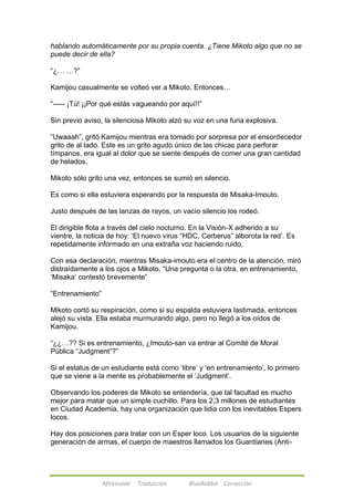 hablando automáticamente por su propia cuenta. ¿Tiene Mikoto algo que no se 
puede decir de ella? 
Afireinside Traducción BlueRabbit Corrección 
―¿… …?‖ 
Kamijou casualmente se volteó ver a Mikoto. Entonces… 
―----- ¡Tú! ¡¡Por qué estás vagueando por aquí!!‖ 
Sin previo aviso, la silenciosa Mikoto alzó su voz en una furia explosiva. 
―Uwaaah‖, gritó Kamijou mientras era tomado por sorpresa por el ensordecedor 
grito de al lado. Este es un grito agudo único de las chicas para perforar 
tímpanos, era igual al dolor que se siente después de comer una gran cantidad 
de helados. 
Mikoto sólo grito una vez, entonces se sumió en silencio. 
Es como si ella estuviera esperando por la respuesta de Misaka-Imouto. 
Justo después de las lanzas de rayos, un vacío silencio los rodeó. 
El dirigible flota a través del cielo nocturno. En la Visión-X adherido a su 
vientre, la noticia de hoy: ‗El nuevo virus ―HDC. Cerberus‖ alborota la red‘. Es 
repetidamente informado en una extraña voz haciendo ruido. 
Con esa declaración, mientras Misaka-imouto era el centro de la atención, miró 
distraídamente a los ojos a Mikoto, ―Una pregunta o la otra, en entrenamiento, 
‗Misaka‘ contestó brevemente‖ 
―Entrenamiento‖ 
Mikoto cortó su respiración, como si su espalda estuviera lastimada, entonces 
alejó su vista. Ella estaba murmurando algo, pero no llegó a los oídos de 
Kamijou. 
―¿¿…?? Si es entrenamiento, ¿Imouto-san va entrar al Comité de Moral 
Pública ―Judgment‖?‖ 
Si el estatus de un estudiante está como ‗libre‘ y ‗en entrenamiento‘, lo primero 
que se viene a la mente es probablemente el ‗Judgment‘. 
Observando los poderes de Mikoto se entendería, que tal facultad es mucho 
mejor para matar que un simple cuchillo. Para los 2,3 millones de estudiantes 
en Ciudad Academia, hay una organización que lidia con los inevitables Espers 
locos. 
Hay dos posiciones para tratar con un Esper loco. Los usuarios de la siguiente 
generación de armas, el cuerpo de maestros llamados los Guardianes (Anti- 
 