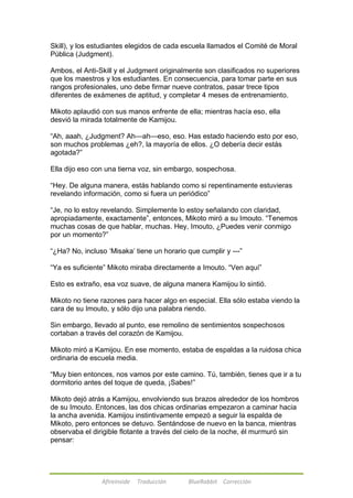Skill), y los estudiantes elegidos de cada escuela llamados el Comité de Moral 
Pública (Judgment). 
Ambos, el Anti-Skill y el Judgment originalmente son clasificados no superiores 
que los maestros y los estudiantes. En consecuencia, para tomar parte en sus 
rangos profesionales, uno debe firmar nueve contratos, pasar trece tipos 
diferentes de exámenes de aptitud, y completar 4 meses de entrenamiento. 
Mikoto aplaudió con sus manos enfrente de ella; mientras hacía eso, ella 
desvió la mirada totalmente de Kamijou. 
―Ah, aaah, ¿Judgment? Ah—ah—eso, eso. Has estado haciendo esto por eso, 
son muchos problemas ¿eh?, la mayoría de ellos. ¿O debería decir estás 
agotada?‖ 
Ella dijo eso con una tierna voz, sin embargo, sospechosa. 
―Hey. De alguna manera, estás hablando como si repentinamente estuvieras 
revelando información, como si fuera un periódico‖ 
―Je, no lo estoy revelando. Simplemente lo estoy señalando con claridad, 
apropiadamente, exactamente‖, entonces, Mikoto miró a su Imouto. ―Tenemos 
muchas cosas de que hablar, muchas. Hey, Imouto, ¿Puedes venir conmigo 
por un momento?‖ 
―¿Ha? No, incluso ‗Misaka‘ tiene un horario que cumplir y ---‖ 
―Ya es suficiente‖ Mikoto miraba directamente a Imouto. ―Ven aquí‖ 
Esto es extraño, esa voz suave, de alguna manera Kamijou lo sintió. 
Mikoto no tiene razones para hacer algo en especial. Ella sólo estaba viendo la 
cara de su Imouto, y sólo dijo una palabra riendo. 
Sin embargo, llevado al punto, ese remolino de sentimientos sospechosos 
cortaban a través del corazón de Kamijou. 
Mikoto miró a Kamijou. En ese momento, estaba de espaldas a la ruidosa chica 
ordinaria de escuela media. 
―Muy bien entonces, nos vamos por este camino. Tú, también, tienes que ir a tu 
dormitorio antes del toque de queda, ¡Sabes!‖ 
Mikoto dejó atrás a Kamijou, envolviendo sus brazos alrededor de los hombros 
de su Imouto. Entonces, las dos chicas ordinarias empezaron a caminar hacia 
la ancha avenida. Kamijou instintivamente empezó a seguir la espalda de 
Mikoto, pero entonces se detuvo. Sentándose de nuevo en la banca, mientras 
observaba el dirigible flotante a través del cielo de la noche, él murmuró sin 
pensar: 
Afireinside Traducción BlueRabbit Corrección 
 