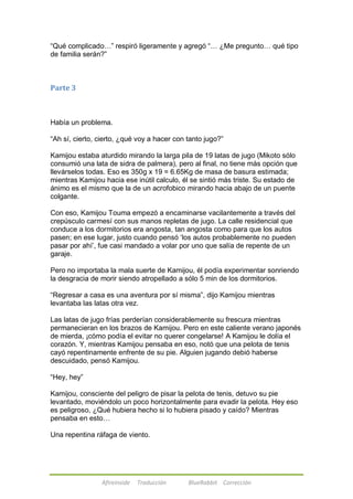 ―Qué complicado…‖ respiró ligeramente y agregó ―… ¿Me pregunto… qué tipo 
de familia serán?‖ 
Afireinside Traducción BlueRabbit Corrección 
Parte 3 
Había un problema. 
―Ah sí, cierto, cierto, ¿qué voy a hacer con tanto jugo?‖ 
Kamijou estaba aturdido mirando la larga pila de 19 latas de jugo (Mikoto sólo 
consumió una lata de sidra de palmera), pero al final, no tiene más opción que 
llevárselos todas. Eso es 350g x 19 = 6.65Kg de masa de basura estimada; 
mientras Kamijou hacia ese inútil calculo, él se sintió más triste. Su estado de 
ánimo es el mismo que la de un acrofobico mirando hacia abajo de un puente 
colgante. 
Con eso, Kamijou Touma empezó a encaminarse vacilantemente a través del 
crepúsculo carmesí con sus manos repletas de jugo. La calle residencial que 
conduce a los dormitorios era angosta, tan angosta como para que los autos 
pasen; en ese lugar, justo cuando pensó ‗los autos probablemente no pueden 
pasar por ahí‘, fue casi mandado a volar por uno que salía de repente de un 
garaje. 
Pero no importaba la mala suerte de Kamijou, él podía experimentar sonriendo 
la desgracia de morir siendo atropellado a sólo 5 min de los dormitorios. 
―Regresar a casa es una aventura por sí misma‖, dijo Kamijou mientras 
levantaba las latas otra vez. 
Las latas de jugo frías perderían considerablemente su frescura mientras 
permanecieran en los brazos de Kamijou. Pero en este caliente verano japonés 
de mierda, ¡cómo podía el evitar no querer congelarse! A Kamijou le dolía el 
corazón. Y, mientras Kamijou pensaba en eso, notó que una pelota de tenis 
cayó repentinamente enfrente de su pie. Alguien jugando debió haberse 
descuidado, pensó Kamijou. 
―Hey, hey‖ 
Kamijou, consciente del peligro de pisar la pelota de tenis, detuvo su pie 
levantado, moviéndolo un poco horizontalmente para evadir la pelota. Hey eso 
es peligroso, ¿Qué hubiera hecho si lo hubiera pisado y caído? Mientras 
pensaba en esto… 
Una repentina ráfaga de viento. 
 