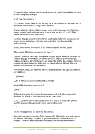Como si la pelota rodante estuviera calculando, se deslizó entre la brecha entre 
el suelo y el pie de Kamijou. 
―¡Hiii! Hey, hey, ¡espera--!‖ 
Con su peso entero ya en su pie, es muy tarde para detenerse. Kamijou, piso la 
pelota con mucha fuerza, y cayó en su espalda. 
Gracias a la gran pila de latas de jugos, no se pudo balancear bien. Kamijou, 
con su espalda totalmente golpeada, tosió al aire, se retorció y rodó. Mala 
suerte, incluso el aire no se lo avisó. 
Las latas de jugo que deberían estar en sus brazos, rodaron y se esparcieron 
con un sonido estrepitoso mientras que un tendido Kamijou respiraba 
profundamente. 
Bueno, creo que no me importa si las latas de jugo se abollan, pensó. 
―Mie, mierda. Maldición, qué demonios hice…‖ 
―Zee-ha‖, mientras decía eso, finalmente se puso de pie. Mientras miraba a las 
19 latas de jugo esparcidas a un terrible alcance, empezó a desesperarse. 
Todavía tengo que caminar llevando un poco más de 6kg de equipaje, Kamijou 
se sintió cansado; habiendo dicho eso, no hay otra forma. Al final, sólo una 
persona solitaria tiene que recogerlas. 
Y mientras Kamijou, de hombros caídos, recogía las latas de jugo, una sombra 
cayó sobre él. 
Afireinside Traducción BlueRabbit Corrección 
… ¿Nubes? 
¿Oh? Y Kamijou instintivamente alzó su mirada. 
Misaka Mikoto estaba enfrente de él. 
¿¡Uoo!? 
Sintiendo la presión de la chica de secundaria mirándolo silenciosamente 
desde arriba, Kamijou instintivamente se hizo para atrás. 
―T, tú… ¿eh? Pensé que estabas llevando a tu Imouto a otra parte. ¿Ahora 
qué? Si quieres más jugo, serán dos o tres de ellos, creo‖ 
―…‖ 
Mikoto no respondió a las palabras de Kamijou. 
Algo está mal, pensó Kamijou. Entonces recordó, Mikoto dijo algo junto con un 
involuntario relámpago: ‗Si gano, el ganador tiene una responsabilidad por 
cumplir‘. También: ‗Me aseguraré de acatarlo y anunciarlo abiertamente‘. 
 