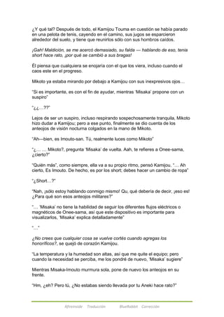 ¿Y qué tal? Después de todo, el Kamijou Touma en cuestión se había parado 
en una pelota de tenis, cayendo en el camino, sus jugos se esparcieron 
alrededor del suelo, y tiene que reunirlos sólo con sus hombros caídos. 
¡Gah! Maldición, se me acercó demasiado, su falda --- hablando de eso, tenia 
short hace rato, ¡por qué se cambió a sus bragas! 
Él piensa que cualquiera se enojaría con el que los viera, incluso cuando el 
caos este en el progreso. 
Mikoto ya estaba mirando por debajo a Kamijou con sus inexpresivos ojos… 
―Si es importante, es con el fin de ayudar, mientras ‗Misaka‘ propone con un 
suspiro‖ 
Afireinside Traducción BlueRabbit Corrección 
―¿¿…??‖ 
Lejos de ser un suspiro, incluso respirando sospechosamente tranquila, Mikoto 
hizo dudar a Kamijou; pero a ese punto, finalmente se dio cuenta de los 
anteojos de visión nocturna colgados en la mano de Mikoto. 
―Ah—bien, es Imouto-san. Tú, realmente luces como Mikoto‖ 
―¿… … Mikoto?, pregunta ‗Misaka‘ de vuelta. Aah, te refieres a Onee-sama, 
¿cierto?‖ 
―Quién más‖, como siempre, ella va a su propio ritmo, pensó Kamijou. ―… Ah 
cierto, Es Imouto. De hecho, es por los short; debes hacer un cambio de ropa‖ 
―¿Short…?‖ 
―Nah, ¡sólo estoy hablando conmigo mismo! Qu, qué debería de decir, ¡eso es! 
¿Para qué son esos anteojos militares?‖ 
―… ‗Misaka‘ no tiene la habilidad de seguir los diferentes flujos eléctricos o 
magnéticos de Onee-sama, así que este dispositivo es importante para 
visualizarlos, ‗Misaka‘ explica detalladamente‖ 
―…‖ 
¿No crees que cualquier cosa se vuelve cortés cuando agregas los 
honoríficos?, se quejó de corazón Kamijou. 
―La temperatura y la humedad son altas, así que me quite el equipo; pero 
cuando la necesidad se perciba, me los pondré de nuevo, ‗Misaka‘ sugiere‖ 
Mientras Misaka-Imouto murmura sola, pone de nuevo los anteojos en su 
frente. 
―Hm, ¿eh? Pero tú, ¿No estabas siendo llevada por tu Aneki hace rato?‖ 
 