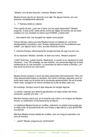 ―‘Misaka‘ vino de esa dirección, mientras ‗Misaka‘ indica‖ 
Misaka-Imouto apunto en dirección a la calle. De alguna manera, era una 
dirección completamente diferente. 
―¿…?‖ Kamijou ladeó su cabeza. 
―Pero aparte de eso, ¿qué vas a hacer con los jugos esparcidos? ‗Misaka‘ 
pregunta. A este punto, estás yendo contra las reglas de transito, tal vez seas 
multado con una cantidad no menor que ¥150000, y habrá más‖ 
―…Eso estaría mal. Las recogeré tan rápido como pueda‖ 
Incluso Kamijou sabía que esta Misaka-Imouto no hablaba en una forma 
desagradable o sarcástica, pero ‗Acabar rápidamente con los problemas que 
rodean‘, por alguna razón u otra, se está volviendo irritante. 
Y, mientras Kamijou silenciosamente recogía las latas de jugo una por una… 
―Si es necesario ‗Misaka‘, también, te dará una mano, ‗Misaka‘ propone‖ 
―¿Hah? Está bien, puedo hacerlo. Realmente, tu ayuda no es necesaria en todo 
momento – creo‖ Sin embargo, en ese instante, una camioneta llegó por el área 
residencial en un mal momento. La camioneta se detuvo frente a Kamijou, y le 
hizo sonar la bocina con mal humor. 
Afireinside Traducción BlueRabbit Corrección 
―…‖ 
Misaka-Imouto empezó a reunir las latas esparcidas silenciosamente. Para una 
chica desconocida limpiar su desastre, hizo sentir a Kamijou apenado, pero no 
podía decir nada con la bocina de la camioneta apresurándolo. No se le puede 
hacer nada, recogieron la misma cantidad de la pila de latas cada uno. 
Sin embargo, Kamijou susurró algo después de recoger algunas. 
―Lo siento, supongo que debería agradecerte con algún postre del centro 
comercial, ¡¡perdón por esto –--!!‖ 
Mientras Kamijou decía eso, en el instante que volvió a ver la figura de Misaka- 
Imouto, su respiración involuntariamente se detuvo. 
La indefensa Misaka-Imouto en cuclillas, realmente no estaba preocupada por 
su falda corta. Él secretamente dio una mirada a algo blanco y azul de ENTRE 
sus piernas. 
Mientras Misaka-Imouto estaba de cuclillas, miró, sin ninguna expresión a la 
cara de Kamijou. 
―… ¿Qué? ‗Misaka‘ pregunta por confirmación‖ 
 