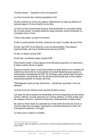 ―Fuertes vientos… Ajustando 3 clic a la izquierda‖1 
La chica murmuró esto mientras ajustaba la mira. 
El chico empezó su camino de regreso, balanceando su bolsa de plástico sin 
esfuerzo alguno. Él era el objetivo de la chica. 
La chica no tenía oportunidad de ganar ante Accelerator en una pelea frontal. 
No, en este campo, no existía oponente capaz de ganar contra Accelerator en 
una pelea mano a mano. 
Todo lo que queda, es hacer lo contrario. 
Si ella no podía ganarle de frente, entonces era mejor no pelear de esa forma. 
Al final, usar ESP no es diferente a usar tus extremidades. Para alguien 
experimentado, solo hay 2 clasificaciones del uso de ESP: 
Un tipo, es atacar usando ESP. 
El otro tipo, es detectar peligro usando ESP. 
Para hacerlo simple, incluso alguien como ella podría ganarle a un oponente si 
lo ataca cuando menos lo espere. 
Desde el principio, hacer un tiro francotirador de largo alcance era el método de 
preferencia del comité de moral pública de Ciudad Academia para capturar a 
enloquecidos manejadores de ESP. Sin embargo, ellos usaban balas de goma 
para dejarlos inconscientes, en vez del arma anti blindaje que la chica estaba 
usando para perforar el corazón del chico. 
―Está llegando viento en tres direcciones… turbulencia, ajustando 1 clic a la 
derecha‖ 
La chica murmuró mientras hacía ajustes de último minuto. 
Las balas de plomo pueden ser arrastradas de forma inesperada por los fuertes 
vientos. Además, en esta ubicación con muchos edificios, el viento puede venir 
de cualquier dirección, creando turbulencias y dispersándose a todas partes. 
No cabía la menor duda. Su oponente es el más fuerte de todos los nivel 5, si 
él sentía algún tipo de peligro, significaría una derrota total para la chica. No 
importando la distancia, ni el lugar. 
La chica puso su dedo en el gatillo. 
1 Es un término militar que significa un minuto de arco cuando se ajusta el sistema de mira de un arma, 
como un rifle 
Afireinside Traducción BlueRabbit Corrección 
 