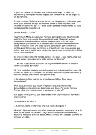 Y, justo por delante de Kamijou, un robot limpiador llegó. Un robot con 
neumáticos y un fregador rotante pegado a un tambor de 80 cm de largo y 40 
cm de diámetro. 
En este punto en Ciudad Academia, incluso los misterios son inofensivos; pero 
es un poco diferente de aquí en adelante. Sobre el robot limpiador, una 
sirvienta con alrededor de 13-14 años estaba sentada correctamente. [El estilo 
correcto japonés de sentarse.] 
―¡Whee, Kamijou Touma!‖ 
Tsuchimikado Maika. La vecina de Kamijou, como promesa a Tsuchimikado 
Motoharu, fue a una escuela de economía del hogar (Sirvienta), y ahora 
probablemente esté usando un traje de sirvienta como uniforme. Algo 
desagradable y un cambio de la paz la hicieron escaparse del dormitorio de 
chicas y vino aquí como una chica fugitiva, pero incluso con su memoria 
perdida, para Kamijou que siempre se la encuentra en este lugar, parece que 
no hay nada que él pueda hacer para evitar que se meta en el dormitorio de los 
chicos constantemente. 
―El aire acondicionado está dañado, así que vine aquí –. Esta noche, creo que 
mi Aniki estará haciendo mucho ruido, así que perdónanos‖ 
―… Ya veo, la escuela de economía del hogar debe ser terrible. Ni siquiera 
tienen vacaciones de verano‖ 
―Si. ‘Una verdadera sirvienta nunca descansa’, mis ordenanzas dicen eso –. Ni 
siquiera en sábados y domingos una aprendiz de sirvienta puede descansar, y 
no había tomado una semana libre por dos días‖ 
―¿Será la era de hielo cuando las sirvientas con hábitos flojos estén 
demandadas?‖ 
―Pero claro, sirvientas que hayan completado el curso estarán más 
demandadas que las sirvientas desertoras, eso dicen. Por cierto, Kamijou 
Touma. ¿Ese botín en tus manos lo sacaste en la lotería?‖ 
―Las pagué todas (tal vez). Las latas quizás estén un poco sucias, pero toma 
una si quieres‖ 
―Si es té verde. Lo tomo –‖ 
―…Entonces, leche con té verde en polvo estaría bien para ti‖ 
―Gracias‖, dijo mientras sus pequeñas manos se extendían y agarraban el té de 
leche de las manos de Kamijou. Luego, el robot limpiador cambió el curso, 
dejando a Kamijou y a Imouto detrás. Maika, sentada ahí, ondeaba su mano en 
forma de un adiós. 
Afireinside Traducción BlueRabbit Corrección 
 