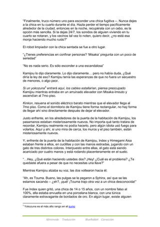 ―Finalmente, truco número uno para esconder una chica fugitiva –. Nunca dejes 
a la chica en tu cuarto durante el día. Hazla perder el tiempo pacíficamente 
alrededor de la ciudad, entonces en la noche, recupérala con un cebo, es la 
opción más sencilla. Si la dejas 24/7, los sonidos de alguien viviendo en tu 
cuarto se notaran, y los vecinos tal vez lo noten, quiero decir, ¿no está esa 
monja haciendo mucho ruido?‖ 
El robot limpiador con la chica sentada se fue a otro lugar. 
―¿Tienes preferencias en confinar personas? ‗Misaka‘ pregunta con un poco de 
seriedad‖ 
―No es nada serio. Es sólo esconder a una escandalosa‖ 
Kamijou lo dijo claramente. Lo dijo claramente… pero no había duda, ¿Qué 
diría la ley de eso? Kamijou tenía las esperanzas de que no fuera un secuestro 
de menores, o algo peor. 
Si un yokozuna5 entrará aquí, los cables estallarían, piensa preocupado 
Kamijou mientras entraba en un arruinado elevador con Misaka-Imouto y 
ascendían al 7mo piso. 
Kinkon, resuena el sonido eléctrico barato mientras que el elevador llega al 
7mo piso. Como el dormitorio de Kamijou tiene forma rectangular, no hay forma 
de llegar ahí sino directamente después de dejar el elevador. 
Justo enfrente, en los alrededores de la puerta de la habitación de Kamijou, los 
pasamanos estaban misteriosamente nuevos. No importa qué tanto tratara de 
recordar, Kamijou realmente no podía hacerlo, pero algún idiota usó fuego para 
volarlos. Aquí y ahí, si uno mira de cerca, los muros y el piso también, están 
misteriosamente nuevos. 
Y, enfrente de la puerta de la habitación de Kamijou, Index y Himegami Aisa 
estaban frente a ellos, en cuclillas y con las manos estiradas, jugando con un 
gato de tres distintos colores. Interpuesto entre ellas, el gato está siendo 
acariciado por cuatro manos y está rodando placenteramente en el suelo. 
―…Hey, ¿Qué están haciendo ustedes dos? ¡Hey! ¿Cuál es el problema? ¿Te 
quedaste afuera a pesar de que no necesitas una llave?‖ 
Mientras Kamijou alzaba su voz, las dos voltearon hacia él. 
―Ah, es Touma. Bueno, las pulgas se le pegaron a Sphinx, así que se las 
estamos sacando – ¿eh?, ¡qué! ¡Touma trajo otra vez a un chica desconocida!‖ 
Fue Index quien gritó, una chica de 14 o 15 años, con un nombre falso al 
100%, ella estaba envuelta en una porcelana blanca, con una túnica 
claramente extravagante de bordados de oro. En algún lugar, existe alguien 
5 Yokozuna es el más alto rango en el sumo 
Afireinside Traducción BlueRabbit Corrección 
 