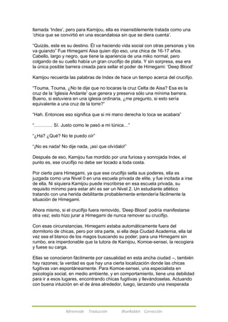 llamada ‗Index‘, pero para Kamijou, ella es insensiblemente tratada como una 
‗chica que se convirtió en una escandalosa sin que se diera cuenta‘. 
―Quizás, este es su destino. Él va haciendo vida social con otras personas y los 
va guiando‖ Fue Himegami Aisa quien dijo eso, una chica de 16-17 años. 
Cabello, largo y negro, que tiene la apariencia de una miko normal, pero 
colgando de su cuello había un gran crucifijo de plata. Y sin sorpresa, esa era 
la única posible barrera creada para sellar el poder de Himegami: ‗Deep Blood‘ 
Kamijou recuerda las palabras de Index de hace un tiempo acerca del crucifijo. 
―Touma, Touma, ¿No te dije que no tocaras la cruz Celta de Aisa? Esa es la 
cruz de la ‗Iglesia Andante‘ que genera y preserva sólo una mínima barrera. 
Bueno, si estuviera en una iglesia ordinaria, ¿me pregunto, si esto sería 
equivalente a una cruz de la torre?‖ 
―Hah. Entonces eso significa que si mi mano derecha lo toca se acabara‖ 
―………… Sí. Justo como le pasó a mi túnica…‖ 
―¿Ha? ¿Qué? No te puedo oír‖ 
―¡No es nada! No dije nada, ¡así que olvídalo!‖ 
Después de eso, Kamijou fue mordido por una furiosa y sonrojada Index, el 
punto es, ese crucifijo no debe ser tocado a toda costa. 
Por cierto para Himegami, ya que ese crucifijo sella sus poderes, ella es 
juzgada como una Nivel 0 en una escuela privada de elite, y fue incitada a irse 
de ella. Ni siquiera Kamijou puede inscribirse en esa escuela privada, su 
requisito mínimo para estar ahí es ser un Nivel 2. Un estudiante atlético 
tratando con una herida debilitante probablemente entendería fácilmente la 
situación de Himegami. 
Ahora mismo, si el crucifijo fuera removido, ‗Deep Blood‘ podría manifestarse 
otra vez; esto hizo jurar a Himegami de nunca remover su crucifijo. 
Con esas circunstancias, Himegami estaba automáticamente fuera del 
dormitorio de chicas, pero por otra parte, si ella deja Ciudad Academia, ella tal 
vez sea el blanco de los magos buscando su poder; para una Himegami sin 
rumbo, era imperdonable que la tutora de Kamijou, Komoe-sensei, la recogiera 
y fuese su carga. 
Ellas se conocieron fácilmente por casualidad en esta ancha ciudad –, también 
hay razones; la verdad es que hay una cierta localización donde las chicas 
fugitivas van espontáneamente. Para Komoe-sensei, una especialista en 
psicología social, en medio ambiente, y en comportamiento, tiene una debilidad 
para ir a esos lugares, encontrando chicas fugitivas y llevándoselas. Actuando 
con buena intuición en el de área alrededor, luego, lanzando una inesperada 
Afireinside Traducción BlueRabbit Corrección 
 