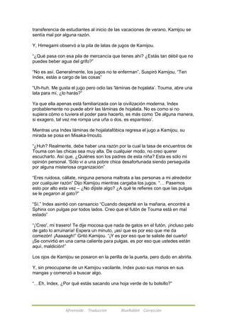 transferencia de estudiantes al inicio de las vacaciones de verano, Kamijou se 
sentía mal por alguna razón. 
Y, Himegami observó a la pila de latas de jugos de Kamijou. 
―¿Qué pasa con esa pila de mercancía que tienes ahí? ¿Estás tan débil que no 
puedes beber agua del grifo?‖ 
―No es así. Generalmente, los jugos no te enferman‖, Suspiró Kamijou, ―Ten 
Index, estás a cargo de las cosas‖ 
―Uh-huh. Me gusta el jugo pero odio las 'láminas de hojalata‘. Touma, abre una 
lata para mí, ¿lo harás?‖ 
Ya que ella apenas está familiarizada con la civilización moderna, Index 
probablemente no puede abrir las láminas de hojalata. No es como si no 
supiera cómo o tuviera el poder para hacerlo, es más como ‗De alguna manera, 
si exagero, tal vez me rompa una uña o dos, es espantoso‘. 
Mientras una Index láminas de hojalatafóbica regresa el jugo a Kamijou, su 
mirada se posa en Misaka-Imouto. 
―¿Huh? Realmente, debe haber una razón por la cual la tasa de encuentros de 
Touma con las chicas sea muy alta. De cualquier modo, no creo querer 
escucharlo. Así que, ¿Quiénes son los padres de esta niña? Esta es sólo mi 
opinión personal. 'Sólo vi a una pobre chica desafortunada siendo perseguida 
por alguna misteriosa organización‖ 
―Eres ruidosa, cállate, ninguna persona maltrata a las personas a mi alrededor 
por cualquier razón‖ Dijo Kamijou mientras cargaba los jugos. ―… Pasemos 
esto por alto esta vez – ¿No dijiste algo? ¿A qué te refieres con que las pulgas 
se le pegaron al gato?‖ 
―Sí.‖ Index asintió con cansancio ―Cuando desperté en la mañana, encontré a 
Sphinx con pulgas por todos lados. Creo que el futón de Touma está en mal 
estado‖ 
―¡'Creo', mi trasero! Te dije mocosa que nada de gatos en el futón, ¡incluso pelo 
de gato lo arruinaría! Espera un minuto, ¡así que es por eso que me da 
comezón! ¡Aaaaagh!‖ Gritó Kamijou. ―¡Y es por eso que te saliste del cuarto! 
¡Se convirtió en una cama caliente para pulgas, es por eso que ustedes están 
aquí, maldición!‖ 
Los ojos de Kamijou se posaron en la perilla de la puerta, pero dudo en abrirla. 
Y, sin preocuparse de un Kamijou vacilante, Index puso sus manos en sus 
mangas y comenzó a buscar algo. 
―…Eh, Index, ¿Por qué estás sacando una hoja verde de tu bolsillo?‖ 
Afireinside Traducción BlueRabbit Corrección 
 