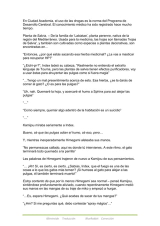 En Ciudad Academia, el uso de las drogas es la norma del Programa de 
Desarrollo Cerebral. El conocimiento médico ha sido registrado hace mucho 
tiempo. 
Planta de Salvia. – De la familia de ‗Labiatae‘, planta perenne, nativa de la 
región del Mediterráneo. Usada para la medicina, las hojas son llamadas 'hojas 
de Salvia', y también son cultivadas como especias o plantas decorativas, son 
encontradas en… 
―Entonces, ¿por qué estás sacando esa hierba medicinal? ¿La vas a masticar 
para recuperar HP?‖ 
―¿Eichi-pi-?‖, Index ladeó su cabeza, ―Realmente no entiendo el extraño 
lenguaje de Touma, pero las plantas de salvia tienen efectos purificadores, voy 
a usar éstas para ahuyentar las pulgas como si fuera magia‖ 
―…Tengo un mal presentimiento acerca de esto. Esa hierba, ¿se la darás de 
comer al gato? ¿O es para las pulgas?‖ 
―Uh, nah. Quemaré la hoja, y acercaré el humo a Sphinx para así alejar las 
pulgas‖ 
Afireinside Traducción BlueRabbit Corrección 
―…‖ 
―Como siempre, quemar algo adentro de la habitación es un suicidio‖ 
―…‖ 
Kamijou miraba seriamente a Index. 
Bueno, sé que las pulgas odian el humo, sé eso, pero… 
Y, mientras inesperadamente Himegami aleteaba sus manos. 
―No permanezcas callado, aquí es donde tú intervienes. A este ritmo, el gato 
terminará todo quemado a la parrilla‖ 
Las palabras de Himegami trajeron de nuevo a Kamijou de sus pensamientos. 
―… ¡Ah! Sí, es cierto, es cierto. ¿Sabías, Index, que el fuego es una de las 
cosas a lo que los gatos más temen? ¡Si humeas al gato para alejar a las 
pulgas, él también terminará muerto!‖ 
Estoy contento de que por lo menos Himegami sea normal – pensó Kamijou, 
sintiéndose profundamente aliviado, cuando repentinamente Himegami metió 
sus manos en las mangas de su traje de miko y empezó a hurgar. 
―…Es, espera Himegami. ¿Qué acabas de sacar de tus mangas?‖ 
―¿Hm? Si me preguntas qué, debo contestar 'spray mágico'…‖ 
 