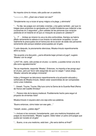 No importa cómo lo mirara, sólo podía ser un pesticida. 
―--------------, Errr. ¿Qué vas a hacer con eso?‖ 
―Simplemente voy a rociar el spray mágico a la plaga, y eliminarla‖ 
―… Te dije, las pulgas son animales vivientes, y los gatos también, ¡así que no 
traigas esos productos no aprobados por Ciudad Academia que matarían a las 
cucarachas en 2 segundos! ¿¡Son ustedes de las personas que rociarían 
pesticida en el instante en el que un mosquito se posara en ustedes!?‖ 
―¿…?‖ … Ambas se miraron la una a la otra confundidas, Kamijou se habría 
jalado seriamente la cabeza si sus brazos no estuvieran ocupados. Lo que 
realmente le preocupaba era el transcurso de la acción de estás dos pensando 
seriamente sólo porque estaban preocupadas por el gato. 
Y justo después, la previamente silenciosa, Misaka-Imouto repentinamente 
abrió su boca. 
―De acuerdo a la discusión, ¿sería eficiente bajar primero el jugo?, sugiere 
‗Misaka‘ con la carga‖ 
―¿Hm? Ah, cierto, sólo ponlas en el piso. Lo siento, y puedes tomar una de la 
pila como agradecimiento‖ 
―No es importante, responde ‗Misaka‘. Entonces, no importa si las pongo aquí 
en el piso, pero por favor sólo asegúrate de que no caigan 7 pisos abajo, 
‗Misaka‘ advierte del peligro inminente‖ 
Index y Himegami se detuvieron repentinamente a la actuación educada y 
sofisticada de Misaka-Imouto. Deben estar sorprendidas de ser comparadas 
como unas molestias. 
―…Uwaah. Touma, Touma. Ella luce como la Dama de la Guardia Real (Reina 
de Honor) del Castillo Windsor‖ 
―… Parece más de la época medieval. Posiblemente hecho para seguir el 
proyecto de sirvientas robot‖ 
Misaka-Imouto ni siquiera alzó una ceja ante sus palabras. 
―Bueno entonces, cómo tratar con ese gato…‖ 
―Uwaah, acaso, ¿sabes algo?‖ 
―----Incluso si los conocen; honestamente, usar una medicina limpiadora anti 
pulgas es recomendado, ‗Misaka‘ sugiere. Debe haber un polvo anti-pulgas que 
pueda ser rociado en el gato‖ 
―… Bueno, si es una medicina, está bien. ¿No sería dañino al final?‖ 
Afireinside Traducción BlueRabbit Corrección 
 