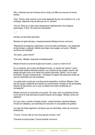 Piku, mientras que los hombros de la monja y la Miko se mueven al mismo 
tiempo. 
―Hoo. Touma, sólo conoce a una chica después de que me conoció a mí, y sin 
embargo, depende más de ella que de mí, hohoho‖ 
―Eso es. Este es un plan para desaparecer rápidamente a los antiguos 
personajes. Fufufu. No seremos rescatadas‖ 
Afireinside Traducción BlueRabbit Corrección 
―…‖ 
Kamijou ya las había ignorado. 
Mirando al rígido Kamijou, inexpresivamente Misaka-Imouto murmuró. 
―Repitiendo la pregunta, pesticidas y el humo están prohibidos, y sin depender 
de las drogas, cualquier método que aleje a las pulgas, es bueno, ‗Misaka‘ 
confirma con finalidad‖ 
―Es cierto, ¿pero cómo?‖ 
―Con esto, ‗Misaka‘ responde inmediatamente‖ 
Misaka-Imouto se acercó al gato acurrucado, y puso su mano en él. 
En un instante, de la mano de Misaka-Imouto, un sonido de *pachin* como 
electricidad estática liberada explotó. Los cuerpos de las pulgas cayeron del 
pelaje del gato como si el viento las hubiera sacudido. Sphinx, con su pelo 
levantado, forcejó ruidosamente – Himegami lo agarró del pescuezo antes de 
que se zambullera por las escaleras. 
―La peste está muerta por una frecuencia especifica, confirma ‗Misaka‘. Este 
tipo de equipo repelente de insectos es comúnmente vendido en las principales 
tiendas de descuento, por lo que no debería de haber problemas en 
conseguirlo‖ 
Misaka mira por un momento a la puerta, ―En casa, usar un pesticida de tipo 
humo sería lo más fácil para la exterminación de la plaga, ‗Misaka‘ avisa con 
adelanto‖ 
En cuyo caso, cuando el trabajo acabe…pensó Kamijou mientras Misaka- 
Imouto se volteaba y se marchaba sin escuchar ni una palabra de gratitud. 
Los ojos de Index siguieron a la figura que se marchaba, antes de murmurar 
lentamente. 
―Touma, Touma, ella es una chica genial y bonita, creo‖ 
Tomando la oportunidad, Touma también murmuró: 
 