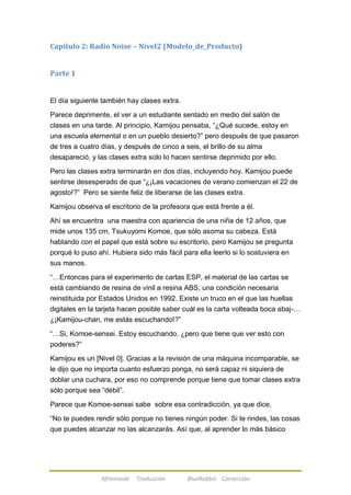 Capítulo 2: Radio Noise – Nivel2 (Modelo_de_Producto) 
Afireinside Traducción BlueRabbit Corrección 
Parte 1 
El día siguiente también hay clases extra. 
Parece deprimente, el ver a un estudiante sentado en medio del salón de 
clases en una tarde. Al principio, Kamijou pensaba, ―¿Qué sucede, estoy en 
una escuela elemental o en un pueblo desierto?‖ pero después de que pasaron 
de tres a cuatro días, y después de cinco a seis, el brillo de su alma 
desapareció, y las clases extra solo lo hacen sentirse deprimido por ello. 
Pero las clases extra terminarán en dos días, incluyendo hoy. Kamijou puede 
sentirse desesperado de que ―¿¡Las vacaciones de verano comienzan el 22 de 
agosto!?‖ Pero se siente feliz de liberarse de las clases extra. 
Kamijou observa el escritorio de la profesora que está frente a él. 
Ahí se encuentra una maestra con apariencia de una niña de 12 años, que 
mide unos 135 cm, Tsukuyomi Komoe, que sólo asoma su cabeza. Está 
hablando con el papel que está sobre su escritorio, pero Kamijou se pregunta 
porqué lo puso ahí. Hubiera sido más fácil para ella leerlo si lo sostuviera en 
sus manos. 
―…Entonces para el experimento de cartas ESP, el material de las cartas se 
está cambiando de resina de vinil a resina ABS, una condición necesaria 
reinstituida por Estados Unidos en 1992. Existe un truco en el que las huellas 
digitales en la tarjeta hacen posible saber cuál es la carta volteada boca abaj-… 
¿¡Kamijou-chan, me estás escuchando!?‖ 
―…Si, Komoe-sensei. Estoy escuchando, ¿pero que tiene que ver esto con 
poderes?‖ 
Kamijou es un [Nivel 0]. Gracias a la revisión de una máquina incomparable, se 
le dijo que no importa cuanto esfuerzo ponga, no será capaz ni siquiera de 
doblar una cuchara, por eso no comprende porque tiene que tomar clases extra 
sólo porque sea ―débil‖. 
Parece que Komoe-sensei sabe sobre esa contradicción, ya que dice, 
―No te puedes rendir sólo porque no tienes ningún poder. Si te rindes, las cosas 
que puedes alcanzar no las alcanzarás. Así que, al aprender lo más básico 
 