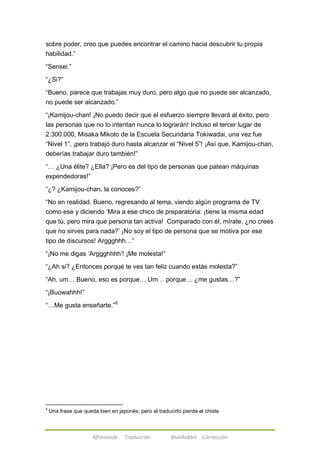sobre poder, creo que puedes encontrar el camino hacia descubrir tu propia 
habilidad.‖ 
Afireinside Traducción BlueRabbit Corrección 
―Sensei.‖ 
―¿Si?‖ 
―Bueno, parece que trabajas muy duro, pero algo que no puede ser alcanzado, 
no puede ser alcanzado.‖ 
―¡Kamijou-chan! ¡No puedo decir que el esfuerzo siempre llevará al éxito, pero 
las personas que no lo intentan nunca lo lograrán! Incluso el tercer lugar de 
2.300.000, Misaka Mikoto de la Escuela Secundaria Tokiwadai, una vez fue 
―Nivel 1‖, ¡pero trabajó duro hasta alcanzar el ―Nivel 5‖! ¡Así que, Kamijou-chan, 
deberías trabajar duro también!‖ 
―… ¿Una élite? ¿Ella? ¡Pero es del tipo de personas que patean máquinas 
expendedoras!‖ 
―¿? ¿Kamijou-chan, la conoces?‖ 
―No en realidad. Bueno, regresando al tema, viendo algún programa de TV 
como ese y diciendo ‗Mira a ese chico de preparatoria: ¡tiene la misma edad 
que tú, pero mira que persona tan activa! Comparado con él, mírate, ¿no crees 
que no sirves para nada?‘ ¡No soy el tipo de persona que se motiva por ese 
tipo de discursos! Arggghhh…‖ 
―¡No me digas ‗Arggghhhh‘! ¡Me molesta!‖ 
―¿Ah si? ¿Entonces porqué te ves tan feliz cuando estás molesta?‖ 
―Ah, um… Bueno, eso es porque… Um… porque… ¿me gustas…?‖ 
―¡Buowahhh!‖ 
―…Me gusta enseñarte.‖6 
6 Una frase que queda bien en japonés, pero al traducirlo pierde el chiste 
 