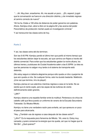 ―….Ah. Muy bien, enseñarme. Ah, me asusté un poco… ¡Eh, espera! ¡Logré 
que la conversación se fuera en una dirección distinta, y de inmediato regrese 
al camino correcto de nuevo!‖ 
―Ah ha ha. Estás a 100 años de distancia de poder ganarme con palabras. 
Ahora, Kamijou-chan, abre tu libro en la página 82 y lee acerca del poder 
Psicométrico de protección mental usado en investigación criminal.‖ 
Y así transcurren las clases extra de hoy. 
Afireinside Traducción BlueRabbit Corrección 
Parte 2 
Y así, las clases extra del día terminan. 
Son las 6:40 PM. Kamijou perdió el último tren que partió al mismo tiempo que 
los estudiantes debían dejar la escuela, así que camina con flojera a través del 
distrito comercial. Para evitar que los estudiantes gasten la noche afuera, los 
últimos trenes y autobuses de Ciudad Academia salen a las 6:30PM. La idea es 
que las personas no salgan muy tarde si el sistema de transporte está 
detenido. 
(No estoy seguro si debería alegrarme porque sólo queda un día o quejarme de 
que aún queda un día. De cualquier forma, esto ha durado bastante. Maldición. 
¡Una vez que termine, iré a la playa!) 
Kamijou piensa en sus adentros mientras regresa a casa en la tarde. No se 
siente que el viento sople, pero las aspas de las turbinas de viento 
definitivamente están girando. 
―¿Mh?‖ 
Kamijou observa una espalda familiar entre la multitud. Pertenece a la chica de 
cabello café que lleva puesto un uniforme de verano de la Escuela Secundaria 
Tokiwadai. Es Misaka Mikoto. 
Kamijou no tiene una verdadera razón para evitarla, así que apresura un poco 
el paso para alcanzarla. 
―Hey. ¿También vas de regreso a casa después de las clases extra?‖ 
―¿Ahn?‖ Es la respuesta poco femenina de Mikoto. ―Ah, eres tú, Estoy muy 
cansada y quiero conservar la energía que me queda, así que no hagas que te 
‗Biri Biri‘. ¿Qué quieres?‖ 
 