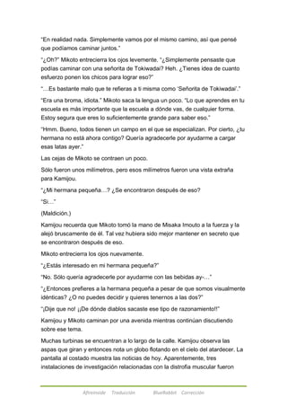 ―En realidad nada. Simplemente vamos por el mismo camino, así que pensé 
que podíamos caminar juntos.‖ 
―¿Oh?‖ Mikoto entrecierra los ojos levemente. ―¿Simplemente pensaste que 
podías caminar con una señorita de Tokiwadai? Heh. ¿Tienes idea de cuanto 
esfuerzo ponen los chicos para lograr eso?‖ 
―…Es bastante malo que te refieras a ti misma como ‗Señorita de Tokiwadai‘.‖ 
―Era una broma, idiota.‖ Mikoto saca la lengua un poco. ―Lo que aprendes en tu 
escuela es más importante que la escuela a dónde vas, de cualquier forma. 
Estoy segura que eres lo suficientemente grande para saber eso.‖ 
―Hmm. Bueno, todos tienen un campo en el que se especializan. Por cierto, ¿tu 
hermana no está ahora contigo? Quería agradecerle por ayudarme a cargar 
esas latas ayer.‖ 
Las cejas de Mikoto se contraen un poco. 
Sólo fueron unos milímetros, pero esos milímetros fueron una vista extraña 
para Kamijou. 
―¿Mi hermana pequeña…? ¿Se encontraron después de eso? 
Afireinside Traducción BlueRabbit Corrección 
―Si…‖ 
(Maldición.) 
Kamijou recuerda que Mikoto tomó la mano de Misaka Imouto a la fuerza y la 
alejó bruscamente de él. Tal vez hubiera sido mejor mantener en secreto que 
se encontraron después de eso. 
Mikoto entrecierra los ojos nuevamente. 
―¿Estás interesado en mi hermana pequeña?‖ 
―No. Sólo quería agradecerle por ayudarme con las bebidas ay-…‖ 
―¿Entonces prefieres a la hermana pequeña a pesar de que somos visualmente 
idénticas? ¿O no puedes decidir y quieres tenernos a las dos?‖ 
―¡Dije que no! ¡¡De dónde diablos sacaste ese tipo de razonamiento!!‖ 
Kamijou y Mikoto caminan por una avenida mientras continúan discutiendo 
sobre ese tema. 
Muchas turbinas se encuentran a lo largo de la calle. Kamijou observa las 
aspas que giran y entonces nota un globo flotando en el cielo del atardecer. La 
pantalla al costado muestra las noticias de hoy. Aparentemente, tres 
instalaciones de investigación relacionadas con la distrofia muscular fueron 
 