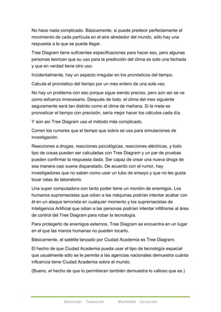 No hace nada complicado. Básicamente, si puede predecir perfectamente el 
movimiento de cada partícula en el aire alrededor del mundo, sólo hay una 
respuesta a la que se puede llegar. 
Tree Diagram tiene suficientes especificaciones para hacer eso, pero algunas 
personas teorizan que su uso para la predicción del clima es solo una fachada 
y que en verdad tiene otro uso. 
Incidentalmente, hay un aspecto irregular en los pronósticos del tiempo. 
Calcula el pronóstico del tiempo por un mes entero de una sola vez. 
No hay un problema con eso porque sigue siendo preciso, pero aún así se ve 
como esfuerzo innecesario. Después de todo, el clima del mes siguiente 
seguramente será tan distinto como el clima de mañana. Si la meta es 
pronosticar el tiempo con precisión, sería mejor hacer los cálculos cada día. 
Y aún así Tree Diagram usa el método más complicado. 
Corren los rumores que el tiempo que sobra se usa para simulaciones de 
investigación. 
Reacciones a drogas, reacciones psicológicas, reacciones eléctricas, y todo 
tipo de cosas pueden ser calculadas con Tree Diagram y un par de pruebas 
pueden confirmar la respuesta dada. Ser capaz de crear una nueva droga de 
esa manera casi suena disparatado. De acuerdo con el rumor, hay 
investigadores que no saben como usar un tubo de ensayo y que no les gusta 
tocar ratas de laboratorio. 
Una super computadora con tanto poder tiene un montón de enemigos. Los 
humanos supremacistas que odian a las máquinas podrían intentar acabar con 
él en un ataque terrorista en cualquier momento y los supremacistas de 
Inteligencia Artificial que odian a las personas podrían intentar infiltrarse al área 
de control del Tree Diagram para robar la tecnología. 
Para protegerlo de enemigos externos, Tree Diagram se encuentra en un lugar 
en el que las manos humanas no pueden tocarlo. 
Básicamente, el satélite lanzado por Ciudad Academia es Tree Diagram. 
El hecho de que Ciudad Academia pueda usar el tipo de tecnología espacial 
que usualmente sólo se le permite a las agencias nacionales demuestra cuánta 
influencia tiene Ciudad Academia sobre el mundo. 
(Bueno, el hecho de que lo permitieran también demuestra lo valioso que es.) 
Afireinside Traducción BlueRabbit Corrección 
 