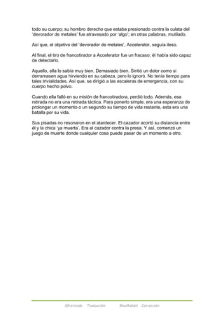 todo su cuerpo; su hombro derecho que estaba presionado contra la culata del 
‗devorador de metales‘ fue atravesado por ‗algo‘; en otras palabras, mutilado. 
Así que, el objetivo del ‗devorador de metales‘, Accelerator, seguía ileso. 
Al final, el tiro de francotirador a Accelerator fue un fracaso; él había sido capaz 
de detectarlo. 
Aquello, ella lo sabía muy bien. Demasiado bien. Sintió un dolor como si 
derramasen agua hirviendo en su cabeza, pero lo ignoró. No tenía tiempo para 
tales trivialidades. Así que, se dirigió a las escaleras de emergencia, con su 
cuerpo hecho polvo. 
Cuando ella falló en su misión de francotiradora, perdió todo. Además, esa 
retirada no era una retirada táctica. Para ponerlo simple, era una esperanza de 
prolongar un momento o un segundo su tiempo de vida restante, esta era una 
batalla por su vida. 
Sus pisadas no resonaron en el atardecer. El cazador acortó su distancia entre 
él y la chica ‗ya muerta‘. Era el cazador contra la presa. Y así, comenzó un 
juego de muerte donde cualquier cosa puede pasar de un momento a otro. 
Afireinside Traducción BlueRabbit Corrección 
 