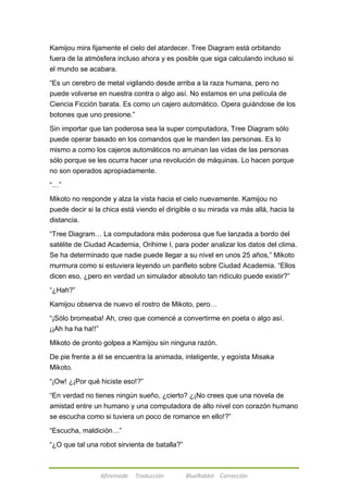 Kamijou mira fijamente el cielo del atardecer. Tree Diagram está orbitando 
fuera de la atmósfera incluso ahora y es posible que siga calculando incluso si 
el mundo se acabara. 
―Es un cerebro de metal vigilando desde arriba a la raza humana, pero no 
puede volverse en nuestra contra o algo así. No estamos en una película de 
Ciencia Ficción barata. Es como un cajero automático. Opera guiándose de los 
botones que uno presione.‖ 
Sin importar que tan poderosa sea la super computadora, Tree Diagram sólo 
puede operar basado en los comandos que le manden las personas. Es lo 
mismo a como los cajeros automáticos no arruinan las vidas de las personas 
sólo porque se les ocurra hacer una revolución de máquinas. Lo hacen porque 
no son operados apropiadamente. 
Afireinside Traducción BlueRabbit Corrección 
―…‖ 
Mikoto no responde y alza la vista hacia el cielo nuevamente. Kamijou no 
puede decir si la chica está viendo el dirigible o su mirada va más allá, hacia la 
distancia. 
―Tree Diagram… La computadora más poderosa que fue lanzada a bordo del 
satélite de Ciudad Academia, Orihime I, para poder analizar los datos del clima. 
Se ha determinado que nadie puede llegar a su nivel en unos 25 años,‖ Mikoto 
murmura como si estuviera leyendo un panfleto sobre Ciudad Academia. ―Ellos 
dicen eso, ¿pero en verdad un simulador absoluto tan ridículo puede existir?‖ 
―¿Hah?‖ 
Kamijou observa de nuevo el rostro de Mikoto, pero… 
―¡Sólo bromeaba! Ah, creo que comencé a convertirme en poeta o algo así. 
¡¡Ah ha ha ha!!‖ 
Mikoto de pronto golpea a Kamijou sin ninguna razón. 
De pie frente a él se encuentra la animada, inteligente, y egoísta Misaka 
Mikoto. 
―¡Ow! ¿¡Por qué hiciste eso!?‖ 
―En verdad no tienes ningún sueño, ¿cierto? ¿¡No crees que una novela de 
amistad entre un humano y una computadora de alto nivel con corazón humano 
se escucha como si tuviera un poco de romance en ello!?‖ 
―Escucha, maldición…‖ 
―¿O que tal una robot sirvienta de batalla?‖ 
 
