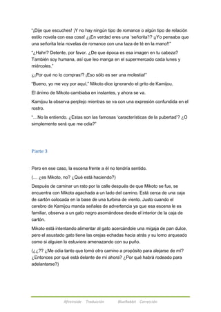 ―¡Dije que escuches! ¡Y no hay ningún tipo de romance o algún tipo de relación 
estilo novela con esa cosa! ¿¡En verdad eres una ‗señorita‘!? ¡¡Yo pensaba que 
una señorita leía novelas de romance con una taza de té en la mano!!‖ 
―¿Hahn? Detente, por favor. ¿De que época es esa imagen en tu cabeza? 
También soy humana, así que leo manga en el supermercado cada lunes y 
miércoles.‖ 
¿¡Por qué no lo compras!? ¡Eso sólo es ser una molestia!‖ 
―Bueno, yo me voy por aquí,‖ Mikoto dice ignorando el grito de Kamijou. 
El ánimo de Mikoto cambiaba en instantes, y ahora se va. 
Kamijou la observa perplejo mientras se va con una expresión confundida en el 
rostro. 
―…No la entiendo. ¿Estas son las famosas ‗características de la pubertad‘? ¿O 
simplemente será que me odia?‖ 
Afireinside Traducción BlueRabbit Corrección 
Parte 3 
Pero en ese caso, la escena frente a él no tendría sentido. 
(… ¿es Mikoto, no? ¿Qué está haciendo?) 
Después de caminar un rato por la calle después de que Mikoto se fue, se 
encuentra con Mikoto agachada a un lado del camino. Está cerca de una caja 
de cartón colocada en la base de una turbina de viento. Justo cuando el 
cerebro de Kamijou manda señales de advertencia ya que esa escena le es 
familiar, observa a un gato negro asomándose desde el interior de la caja de 
cartón. 
Mikoto está intentando alimentar al gato acercándole una migaja de pan dulce, 
pero el asustado gato tiene las orejas echadas hacia atrás y su lomo arqueado 
como si alguien lo estuviera amenazando con su puño. 
(¿¿?? ¿Me odia tanto que tomó otro camino a propósito para alejarse de mí? 
¿Entonces por qué está delante de mí ahora? ¿Por qué habrá rodeado para 
adelantarse?) 
 