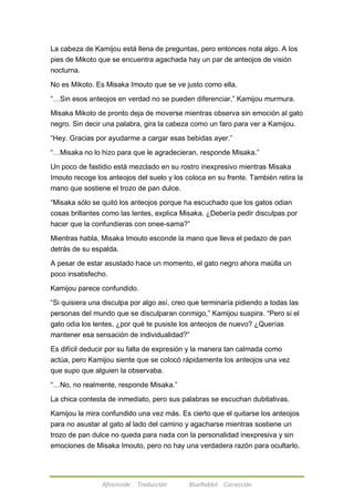 La cabeza de Kamijou está llena de preguntas, pero entonces nota algo. A los 
pies de Mikoto que se encuentra agachada hay un par de anteojos de visión 
nocturna. 
No es Mikoto. Es Misaka Imouto que se ve justo como ella. 
―…Sin esos anteojos en verdad no se pueden diferenciar,‖ Kamijou murmura. 
Misaka Mikoto de pronto deja de moverse mientras observa sin emoción al gato 
negro. Sin decir una palabra, gira la cabeza como un faro para ver a Kamijou. 
―Hey. Gracias por ayudarme a cargar esas bebidas ayer.‖ 
―…Misaka no lo hizo para que le agradecieran, responde Misaka.‖ 
Un poco de fastidio está mezclado en su rostro inexpresivo mientras Misaka 
Imouto recoge los anteojos del suelo y los coloca en su frente. También retira la 
mano que sostiene el trozo de pan dulce. 
―Misaka sólo se quitó los anteojos porque ha escuchado que los gatos odian 
cosas brillantes como las lentes, explica Misaka. ¿Debería pedir disculpas por 
hacer que la confundieras con onee-sama?‖ 
Mientras habla, Misaka Imouto esconde la mano que lleva el pedazo de pan 
detrás de su espalda. 
A pesar de estar asustado hace un momento, el gato negro ahora maúlla un 
poco insatisfecho. 
Kamijou parece confundido. 
―Si quisiera una disculpa por algo así, creo que terminaría pidiendo a todas las 
personas del mundo que se disculparan conmigo,‖ Kamijou suspira. ―Pero si el 
gato odia los lentes, ¿por qué te pusiste los anteojos de nuevo? ¿Querías 
mantener esa sensación de individualidad?‖ 
Es difícil deducir por su falta de expresión y la manera tan calmada como 
actúa, pero Kamijou siente que se colocó rápidamente los anteojos una vez 
que supo que alguien la observaba. 
―…No, no realmente, responde Misaka.‖ 
La chica contesta de inmediato, pero sus palabras se escuchan dubitativas. 
Kamijou la mira confundido una vez más. Es cierto que el quitarse los anteojos 
para no asustar al gato al lado del camino y agacharse mientras sostiene un 
trozo de pan dulce no queda para nada con la personalidad inexpresiva y sin 
emociones de Misaka Imouto, pero no hay una verdadera razón para ocultarlo. 
Afireinside Traducción BlueRabbit Corrección 
 