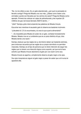 ―No, no me refiero a eso. Es un gato abandonado, ¿por qué no pensaste en 
llevarlo contigo? Pregunta Misaka una vez más. ¿Sabes como tratan a los 
animales cuando son llevados por los centros de salud? Pregunta Misaka como 
ejemplo. Primero los colocan en cajas de policarbonato y les inyectan 20 
mililitros de gas nerviosos llamado ASD10 dentro…‖ 
―¡Sah!‖ Kamijou grita interrumpiendo las palabras de Misaka Imouto. 
Escuchar eso mientras el asustado gato lo observa es bastante incómodo. 
―¡Llévatelo tú! ¡Tú lo encontraste y tú eras la que quería alimentarlo!‖ 
―…Es imposible para Misaka el cuidar de un gato, contesta honestamente 
Misaka. Misaka vive en un ambiente que es un poco distinto al tuyo, dice 
Misaka dando una razón.‖ 
Kamijou deduce que las reglas de su dormitorio deben ser bastante estrictas, 
pero entonces recuerda que las reglas de su propio dormitorio no permiten 
mascotas. Kamijou es el tipo de persona que no tiene intención de seguir las 
reglas que no tienen una intención lógica como soporte, así que se le hace 
extraño que Misaka Imouto abandone al gato por una razón como esa. 
Misaka Imouto se agacha y simplemente observa al gato negro a los ojos. 
Sus ojos inexpresivos siguen al gato negro a pesar de saber que a él nunca le 
agradará ella. 
Afireinside Traducción BlueRabbit Corrección 
 