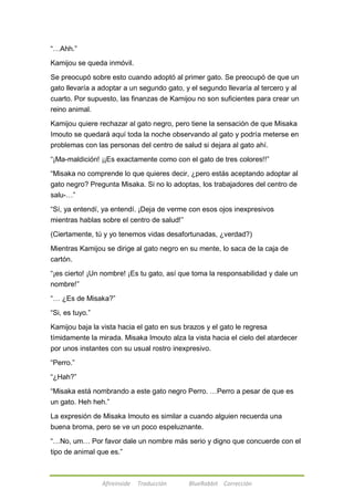 Afireinside Traducción BlueRabbit Corrección 
―…Ahh.‖ 
Kamijou se queda inmóvil. 
Se preocupó sobre esto cuando adoptó al primer gato. Se preocupó de que un 
gato llevaría a adoptar a un segundo gato, y el segundo llevaría al tercero y al 
cuarto. Por supuesto, las finanzas de Kamijou no son suficientes para crear un 
reino animal. 
Kamijou quiere rechazar al gato negro, pero tiene la sensación de que Misaka 
Imouto se quedará aquí toda la noche observando al gato y podría meterse en 
problemas con las personas del centro de salud si dejara al gato ahí. 
―¡Ma-maldición! ¡¡Es exactamente como con el gato de tres colores!!‖ 
―Misaka no comprende lo que quieres decir, ¿pero estás aceptando adoptar al 
gato negro? Pregunta Misaka. Si no lo adoptas, los trabajadores del centro de 
salu-…‖ 
―Sí, ya entendí, ya entendí. ¡Deja de verme con esos ojos inexpresivos 
mientras hablas sobre el centro de salud!‖ 
(Ciertamente, tú y yo tenemos vidas desafortunadas, ¿verdad?) 
Mientras Kamijou se dirige al gato negro en su mente, lo saca de la caja de 
cartón. 
―¡es cierto! ¡Un nombre! ¡Es tu gato, así que toma la responsabilidad y dale un 
nombre!‖ 
―… ¿Es de Misaka?‖ 
―Si, es tuyo.‖ 
Kamijou baja la vista hacia el gato en sus brazos y el gato le regresa 
tímidamente la mirada. Misaka Imouto alza la vista hacia el cielo del atardecer 
por unos instantes con su usual rostro inexpresivo. 
―Perro.‖ 
―¿Hah?‖ 
―Misaka está nombrando a este gato negro Perro. …Perro a pesar de que es 
un gato. Heh heh.‖ 
La expresión de Misaka Imouto es similar a cuando alguien recuerda una 
buena broma, pero se ve un poco espeluznante. 
―…No, um… Por favor dale un nombre más serio y digno que concuerde con el 
tipo de animal que es.‖ 
 