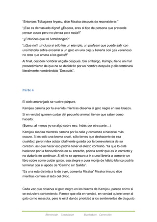 ―Entonces Tokugawa Ieyasu, dice Misaka después de reconsiderar.‖ 
―¡Ese es demasiado digno! ¡¡Espera, eres el tipo de persona que pretende 
pensar cosas pero no piensa para nada!!‖ 
―¿Entonces que tal Schrödinger?‖ 
―¡¡Que no!! ¡¡Incluso si sólo fue un ejemplo, un profesor que puede salir con 
una historia sobre encerrar a un gato en una caja y llenarla con gas venenoso 
no creo que amara a los gatos!!‖ 
Al final, deciden nombrar al gato después. Sin embargo, Kamijou tiene un mal 
presentimiento de que no se decidirán por un nombre después y ella terminará 
literalmente nombrándolo ―Después‖. 
Afireinside Traducción BlueRabbit Corrección 
Parte 4 
El cielo anaranjado se vuelve púrpura. 
Kamijou camina por la avenida mientras observa al gato negro en sus brazos. 
Si en verdad quieren cuidar del pequeño animal, tienen que saber como 
hacerlo. 
(Bueno, al menos yo se algo sobre eso. Index por otra parte…) 
Kamijou suspira mientras camina por la calle y comienza a hacerse más 
oscuro. Si es sólo una broma cruel, sólo tienes que deshacerte de esa 
crueldad, pero Index actúa totalmente guiada por la benevolencia de su 
corazón, así que hacer eso podría tener el efecto contrario. Ya que lo está 
haciendo por la benevolencia en su corazón, podría sentir que es lo correcto y 
no dudaría en continuar. Si él no se apresura a ir a una librería a comprar un 
libro sobre como cuidar gatos, esa alegre y pura monja de hábito blanco podría 
terminar con el apodo de ―Camino sin Salida‖. 
―Es una ruta distinta a la de ayer, comenta Misaka‖ Misaka Imouto dice 
mientras camina al lado del chico. 
Cada vez que observa al gato negro en los brazos de Kamijou, parece como si 
se estuviera conteniendo. Parece que ella en verdad, en verdad quiere tener al 
gato como mascota, pero le está dando prioridad a los sentimientos de disgusto 
 