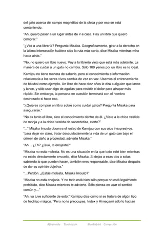 del gato acerca del campo magnético de la chica y por eso se está 
conteniendo. 
―Ah, quiero pasar a un lugar antes de ir a casa. Hay un libro que quiero 
comprar.‖ 
―¿Vas a una librería? Pregunta Misaka. Geográficamente, girar a la derecha en 
la última intersección hubiera sido la ruta más corta, dice Misaka mientras mira 
hacia atrás.‖ 
―No, no quiero un libro nuevo. Voy a la librería vieja que está más adelante. La 
manera de cuidar a un gato no cambia. Sólo 100 yenes por un libro es lo ideal. 
Kamijou no tiene manera de saberlo, pero el conocimiento e información 
relacionada a los seres vivos cambia de vez en vez. Usemos el entrenamiento 
de béisbol como ejemplo. Un libro de hace diez años le dirá a alguien que lance 
y lance, y sólo usar algo de agallas para resistir el dolor para atrapar más 
rápido. Sin embargo, la persona en cuestión terminará con el hombro 
destrozado si hace eso. 
―¿Quieres comprar un libro sobre como cuidar gatos? Pregunta Misaka para 
asegurarse.‖ 
―No es tanto el libro, sino el conocimiento dentro de él. ¿Viste a la chica vestida 
de monja y a la chica vestida de sacerdotisa, cierto?‖ 
―...‖ Misaka Imouto observa el rostro de Kamijou con sus ojos inexpresivos. 
―para dejar en claro, tratar descuidadamente la vida de un gato cae bajo el 
crimen de daño a propiedad, advierte Misaka.‖ 
―Ah… ¿Eh? ¿Qué, te enojaste?‖ 
―Misaka no está molesta. No es una situación en la que todo esté bien mientras 
no estés directamente envuelto, dice Misaka. Si dejas a esas dos a solas 
sabiendo lo que pueden hacer, también eres responsable, dice Misaka después 
de dar su opinión objetiva.‖ 
―…Perdón. ¿Estás molesta, Misaka Imouto?‖ 
―Misaka no está enojada. Y no todo está bien sólo porque no está legalmente 
prohibido, dice Misaka mientras te advierte. Sólo piensa en usar el sentido 
común y…‖ 
―Ah, ya tuve suficiente de esto,‖ Kamijou dice como si se tratara de algún tipo 
de hechizo mágico. ―Pero no te preocupes. Index y Himegami sólo lo hacían 
Afireinside Traducción BlueRabbit Corrección 
 