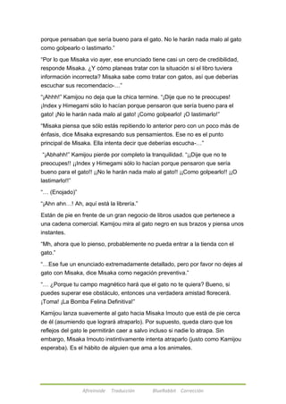 porque pensaban que sería bueno para el gato. No le harán nada malo al gato 
como golpearlo o lastimarlo.‖ 
―Por lo que Misaka vio ayer, ese enunciado tiene casi un cero de credibilidad, 
responde Misaka. ¿Y cómo planeas tratar con la situación si el libro tuviera 
información incorrecta? Misaka sabe como tratar con gatos, así que deberías 
escuchar sus recomendacio-…‖ 
―¡Ahhh!‖ Kamijou no deja que la chica termine. ―¡Dije que no te preocupes! 
¡Index y Himegami sólo lo hacían porque pensaron que sería bueno para el 
gato! ¡No le harán nada malo al gato! ¡Como golpearlo! ¡O lastimarlo!‖ 
―Misaka piensa que sólo estás repitiendo lo anterior pero con un poco más de 
énfasis, dice Misaka expresando sus pensamientos. Ese no es el punto 
principal de Misaka. Ella intenta decir que deberías escucha-…‖ 
―¡Abhahh!‖ Kamijou pierde por completo la tranquilidad. ―¡¡Dije que no te 
preocupes!! ¡¡Index y Himegami sólo lo hacían porque pensaron que sería 
bueno para el gato!! ¡¡No le harán nada malo al gato!! ¡¡Como golpearlo!! ¡¡O 
lastimarlo!!‖ 
Afireinside Traducción BlueRabbit Corrección 
―… (Enojado)‖ 
―¡Ahn ahn…! Ah, aquí está la librería.‖ 
Están de pie en frente de un gran negocio de libros usados que pertenece a 
una cadena comercial. Kamijou mira al gato negro en sus brazos y piensa unos 
instantes. 
―Mh, ahora que lo pienso, probablemente no pueda entrar a la tienda con el 
gato.‖ 
―…Ese fue un enunciado extremadamente detallado, pero por favor no dejes al 
gato con Misaka, dice Misaka como negación preventiva.‖ 
―… ¿Porque tu campo magnético hará que el gato no te quiera? Bueno, si 
puedes superar ese obstáculo, entonces una verdadera amistad florecerá. 
¡Toma! ¡La Bomba Felina Definitiva!‖ 
Kamijou lanza suavemente al gato hacia Misaka Imouto que está de pie cerca 
de él (asumiendo que logrará atraparlo). Por supuesto, queda claro que los 
reflejos del gato le permitirán caer a salvo incluso si nadie lo atrapa. Sin 
embargo, Misaka Imouto instintivamente intenta atraparlo (justo como Kamijou 
esperaba). Es el hábito de alguien que ama a los animales. 
 