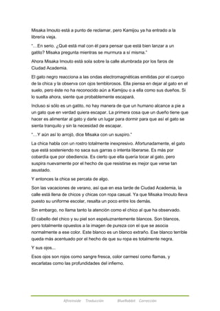 Misaka Imouto está a punto de reclamar, pero Kamijou ya ha entrado a la 
librería vieja. 
―…En serio. ¿Qué está mal con él para pensar que está bien lanzar a un 
gatito? Misaka pregunta mientras se murmura a sí misma.‖ 
Ahora Misaka Imouto está sola sobre la calle alumbrada por los faros de 
Ciudad Academia. 
El gato negro reacciona a las ondas electromagnéticas emitidas por el cuerpo 
de la chica y la observa con ojos temblorosos. Ella piensa en dejar al gato en el 
suelo, pero éste no ha reconocido aún a Kamijou o a ella como sus dueños. Si 
lo suelta ahora, siente que probablemente escapará. 
Incluso si sólo es un gatito, no hay manera de que un humano alcance a pie a 
un gato que en verdad quiera escapar. La primera cosa que un dueño tiene que 
hacer es alimentar al gato y darle un lugar para dormir para que así el gato se 
sienta tranquilo y sin la necesidad de escapar. 
―…Y aún así lo arrojó, dice Misaka con un suspiro.‖ 
La chica habla con un rostro totalmente inexpresivo. Afortunadamente, el gato 
que está sosteniendo no saca sus garras o intenta liberarse. Es más por 
cobardía que por obediencia. Es cierto que ella quería tocar al gato, pero 
suspira nuevamente por el hecho de que resistirse es mejor que verse tan 
asustado. 
Y entonces la chica se percata de algo. 
Son las vacaciones de verano, así que en esa tarde de Ciudad Academia, la 
calle está llena de chicos y chicas con ropa casual. Ya que Misaka Imouto lleva 
puesto su uniforme escolar, resalta un poco entre los demás. 
Sin embargo, no llama tanto la atención como el chico al que ha observado. 
El cabello del chico y su piel son espeluznantemente blancos. Son blancos, 
pero totalmente opuestos a la imagen de pureza con el que se asocia 
normalmente a ese color. Este blanco es un blanco extraño. Ese blanco terrible 
queda más acentuado por el hecho de que su ropa es totalmente negra. 
Afireinside Traducción BlueRabbit Corrección 
Y sus ojos... 
Esos ojos son rojos como sangre fresca, color carmesí como flamas, y 
escarlatas como las profundidades del infierno. 
 