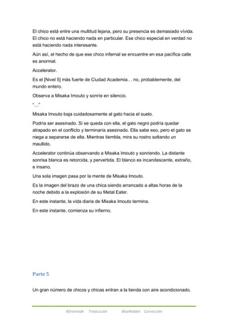 El chico está entre una multitud lejana, pero su presencia es demasiado vívida. 
El chico no está haciendo nada en particular. Ese chico especial en verdad no 
está haciendo nada interesante. 
Aún así, el hecho de que ese chico infernal se encuentre en esa pacífica calle 
es anormal. 
Afireinside Traducción BlueRabbit Corrección 
Accelerator. 
Es el [Nivel 5] más fuerte de Ciudad Academia… no, probablemente, del 
mundo entero. 
Observa a Misaka Imouto y sonríe en silencio. 
―…‖ 
Misaka Imouto baja cuidadosamente al gato hacia el suelo. 
Podría ser asesinado. Si se queda con ella, el gato negro podría quedar 
atrapado en el conflicto y terminaría asesinado. Ella sabe eso, pero el gato se 
niega a separarse de ella. Mientras tiembla, mira su rostro soltando un 
maullido. 
Accelerator continúa observando a Misaka Imouto y sonriendo. La distante 
sonrisa blanca es retorcida, y pervertida. El blanco es incandescente, extraño, 
e insano. 
Una sola imagen pasa por la mente de Misaka Imouto. 
Es la imagen del brazo de una chica siendo arrancado a altas horas de la 
noche debido a la explosión de su Metal Eater. 
En este instante, la vida diaria de Misaka Imouto termina. 
En este instante, comienza su infierno. 
Parte 5 
Un gran número de chicos y chicas entran a la tienda con aire acondicionado. 
 