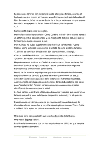 La cadena de librerías con mercancía usada a la que pertenece, anuncia el 
hecho de que sus precios son baratos y que leer cosas dentro de la tienda está 
bien. La mayoría de las personas dentro de la tienda están aquí porque quieren 
leer cierto manga pero no tienen dinero suficiente para comprarlo. 
―…‖ 
Kamijou está de pie entre todos ellos. 
De hecho si hay un libro llamado ―Como Cuidar a tu Gato‖ en el estante frente a 
él. El lomo del libro estaba borrado y era más barato debido a eso, así que no 
tenía ninguna queja en cuanto a eso. 
Pero Kamijou no puede superar el hecho de que un libro llamado ―Como 
Cocinar Carne Deliciosa se encuentre a un lado de cómo Cuidar a tu Gato‖. 
―…Bueno, es cierto que ambos libros son sobre animales, supongo.‖ 
Cuando desvió la mirada un poco más al costado, encontró otro libro llamado 
―¡Nuevo! Las Vacas Científicas de los Edificios Granja‖. 
Hay unos cuantos edificios en Ciudad Academia que no tienen ventanas. Se 
les llaman edificios de agricultura y son usados para desarrollar vegetales 
hidropónicos y criar animales por su carne. 
Dentro de los edificios hay vegetales que están bañados con luz ultravioleta, 
respiran dióxido de carbono que pasa a través e purificadores de aire, y 
extienden sus raíces en agua que tiene todo tipo de nutrientes mezclados. 
Aparentemente para las personas del exterior de Ciudad Academia eso es un 
poco ―espeluznante‖. Parecen pensar que comer cosas que son creadas 
científicamente son malas para la salud. 
(…Pero es todo lo contrario. ¿Cómo puedes comer vegetales que crecieron en 
la tierra que podría tener todo tipo de desperdicio industrial y no sé que más 
cosas mezcladas?) 
Esa diferencia en valores es una de las murallas entre aquellos dentro de 
Ciudad Academia y esos fuera, pero Kamijou simplemente sacó ―Cómo Cuidar 
a tu Gato‖ de la repisa sin pensar en eso más profundamente. 
Una chica corre por un callejón que se extiende detrás de la librería. 
Uno de sus zapatos se cae. 
La chica siente que correr con un solo zapato debe ser difícil, así que se quita 
el otro y continúa corriendo. 
Afireinside Traducción BlueRabbit Corrección 
 