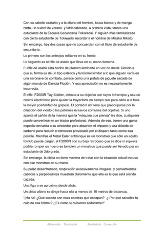 Con su cabello castaño y a la altura del hombro, blusa blanca y de manga 
corta, un suéter de verano, y falda tableada, a primera vista parece una 
estudiante de la Escuela Secundaria Tokiwadai. Y alguien más familiarizado 
con cierta estudiante de Tokiwadai recordaría el nombre de Misaka Mikoto. 
Sin embargo, hay dos cosas que no concuerdan con el título de estudiante de 
secundaria. 
Lo primero son los anteojos militares en su frente. 
Lo segundo es el rifle de asalto que lleva en su mano derecha. 
El rifle de asalto está hecho de plástico laminado en vez de metal. Debido a 
que su forma es de un tipo estético y funcional similar a lo que alguien vería en 
una aeronave de combate, parece como una pistola de juguete sacada de 
algún mundo de Ciencia Ficción. Y esa apreciación no es necesariamente 
incorrecta. 
El rifle, F2000R Toy Soldier, detecta a su objetivo con rayos infrarrojos y usa un 
control electrónico para ajustar la trayectoria en tiempo real para darle a la bala 
la mayor posibilidad de golpear. El portador no tiene que preocuparse por la 
dirección del viento o los patrones evasivos comunes del objetivo. Si uno 
apunta el cañón de la manera que la ―máquina que piensa‖ les dice, cualquiera 
puede convertirse en un tirador profesional. Además de eso, tienen una goma 
especial envuelta a su alrededor para absorber el impacto y usa dióxido de 
carbono para reducir el retroceso provocado por el disparo tanto como sea 
posible. Mientras el Metal Eater antitanque es un monstruo que sólo un adulto 
fornido puede cargar, el F2000R con su bajo retroceso que se dice ni siquiera 
podría romper un huevo es también un monstruo que puede ser llevado por un 
estudiante de 2do grado. 
Sin embargo, la chica no tiene manera de tratar con la situación actual incluso 
con ese monstruo en su mano. 
Su pulso desenfrenado, respiración excesivamente irregular, y pensamientos 
caóticos y parpadeantes muestran claramente que ella es la que está siendo 
cazada. 
Una figura se aproxima desde atrás. 
Un chico albino se dirige hacia ella a menos de 10 metros de distancia. 
―¡Ha ha! ¿Qué sucede con esas caderas que escapan? ¿¡Por qué sacudes tu 
culo de esa forma!? ¡¡Es como si quisieras seducirme!!‖ 
Afireinside Traducción BlueRabbit Corrección 
 