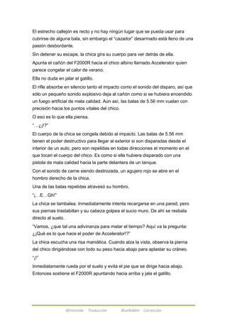 El estrecho callejón es recto y no hay ningún lugar que se pueda usar para 
cubrirse de alguna bala, sin embargo el ―cazador‖ desarmado está lleno de una 
pasión desbordante. 
Sin detener su escape, la chica gira su cuerpo para ver detrás de ella. 
Apunta el cañón del F2000R hacia el chico albino llamado Accelerator quien 
parece congelar el calor de verano. 
Ella no duda en jalar el gatillo. 
El rifle absorbe en silencio tanto el impacto como el sonido del disparo, así que 
sólo un pequeño sonido explosivo deja al cañón como si se hubiera encendido 
un fuego artificial de mala calidad. Aún así, las balas de 5.56 mm vuelan con 
precisión hacia los puntos vitales del chico. 
O eso es lo que ella piensa. 
―…¿¡!?‖ 
El cuerpo de la chica se congela debido al impacto. Las balas de 5.56 mm 
tienen el poder destructivo para llegar al exterior si son disparadas desde el 
interior de un auto, pero son repelidas en todas direcciones el momento en el 
que tocan el cuerpo del chico. Es como si ella hubiera disparado con una 
pistola de mala calidad hacia la parte delantera de un tanque. 
Con el sonido de carne siendo destrozada, un agujero rojo se abre en el 
hombro derecho de la chica. 
Una de las balas repelidas atravesó su hombro. 
―¡…E…Gh!‖ 
La chica se tambalea. Inmediatamente intenta recargarse en una pared, pero 
sus piernas trastabillan y su cabeza golpea el sucio muro. De ahí se resbala 
directo al suelo. 
―Vamos, ¿que tal una adivinanza para matar el tiempo? Aquí va la pregunta: 
¿¡Qué es lo que hace el poder de Accelerator!?‖ 
La chica escucha una risa maniática. Cuando alza la vista, observa la pierna 
del chico dirigiéndose con todo su peso hacia abajo para aplastar su cráneo. 
―¡!‖ 
Inmediatamente rueda por el suelo y evita el pie que se dirige hacia abajo. 
Entonces sostiene el F2000R apuntando hacia arriba y jala el gatillo. 
Afireinside Traducción BlueRabbit Corrección 
 