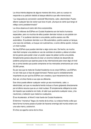 La chica intenta alejarse de alguna manera del chico, pero su cuerpo no 
responde a su petición debido al ataque eléctrico que ella misma lanzó. 
―¡La respuesta es conversión vectorial! Movimiento, calor, electricidad. Puedo 
alterar cualquier tipo de vector que toca mi piel. ¡Aunque es cierto que tengo el 
reflejo como predeterminado!‖ 
La chica observa el rostro del chico sorprendida. 
Los 2.3 millones de ESPers en Ciudad Academia son de hecho humanos 
especiales, pero no muchos de ellos pueden derrotar incluso a una pistola con 
su poder. Y si pudieran derrotar a una pistola, podría usarse una rifle 
automático. Si pudieran derrotar a un rifle automático, podría usarse un tanque, 
una nave de combate, un buque con submarinos, o como última opción, incluso 
un misil nuclear. 
No hay ESPers que puedan derrotar a algo como eso. De hecho, es mucho 
más fácil comprar una pistola en vez de controlar el cerebro y alterar el orden 
de los genes para poder crear un poder capaz de pelear contra una pistola. 
Simplemente parece absurdo el crear un enorme instituto de desarrollo de 
poderes psíquicos que apenas pasa la ley internacional para crear algo al nivel 
de un arma barata que puede comprarse en los mercados americanos por unos 
30,000 yenes. 
Es por eso que la meta de Ciudad Academia no es crear ESPers. Los ESPers 
no son más que un tipo de papel tornasol. Parece que lo verdaderamente 
importante es por qué los ESPers son creados y que mecanismo los creó. 
Aún así, el chico frente a sus ojos es diferente. 
Ese chico puede alterar cualquier vector ya sea movimiento, calor, o 
electricidad, así que no resultaría herido incluso si fuera golpeado directamente 
por el último recurso que es un misil nuclear. Él simplemente reflejaría la onda 
de impacto que acabaría con todo, el calor que quemaría cualquier cosa, y los 
neutrones y radiación que mataría a cualquiera. 
Él es Accelerator, el Nivel 5 más fuerte de Ciudad Academia. 
El término ―monstruo‖ llega a la mente de la chica. La criatura frente a ella que 
tiene forma humana posee el poder de hacerse enemigo del mundo entero con 
una sola mano y sobrevivir. 
El chico se agacha cerca de la chica. 
Afireinside Traducción BlueRabbit Corrección 
 