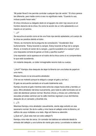 ―Mi poder Nivel 5 me permite controlar cualquier tipo de vector.‖ El chico parece 
tan diferente, pero habla como si eso no significara nada. ―Cuando lo uso, 
incluso puedo hacer esto.‖ 
El chico introduce su delgado dedo en el agujero de color rojo oscuro en el 
hombro derecho de la chica. Es como la acción de un niño aplastando a un 
insecto en el camino. 
―…¡¡!!‖ 
Se escucha el sonido como el de una fruta roja siendo aplastada y el cuerpo de 
la chica se paraliza debido al dolor. 
―Ahora, es momento de la pregunta de consolación,‖ Accelerator dice 
burlonamente. ―Estoy tocando tu sangre. Estoy tocando el flujo de tu sangre. 
Ahora, si invierto el vector de tu sangre, ¿qué le sucederá a tu cuerpo? ¡Con 
una respuesta correcta te ganas un lindo y pacífico sueño!‖ 
Una expresión vacía aparece en el rostro de la chica como si no comprendiera 
lo que está sucediendo. 
Un instante después, un dolor inimaginable recorre todo su cuerpo. 
―¿Huh?‖ Kamijou dice después de dejar la librería con una bolsa de papel en 
una mano. 
Misaka Imouto no se encuentra alrededor. 
(Tal vez se molestó porque la obligué a cargar al gato y se fue.) 
El gato se encuentra sentado en el suelo totalmente solo. 
Kamijou levanta al gato mientras éste echa las orejas hacia atrás y tiembla un 
poco. Mira alrededor del área nuevamente, pero toda la calle iluminada con el 
color del atardecer parece normal. Muchos chicos y chicas con uniformes de 
escuelas privadas caminan por la calle mientras regresan a sus dormitorios 
después de un cansado y divertido día. 
(…¿?) 
Mientras Kamijou mira alrededor casualmente, siente algo extraño en ese 
escenario normal. Se da la vuelta y mira hacia el callejón entre la librería y el 
edificio de usos múltiples a su lado. Algo ahí llama su atención. 
(¿Qué es? ¿Qué esta mal con este callejón?) 
Kamijou mira más de cerca. Un corredor de baldosa se extiende desde la 
entrada del callejón y una turbina de viento gira cerca. La entrada no debe ser 
Afireinside Traducción BlueRabbit Corrección 
 