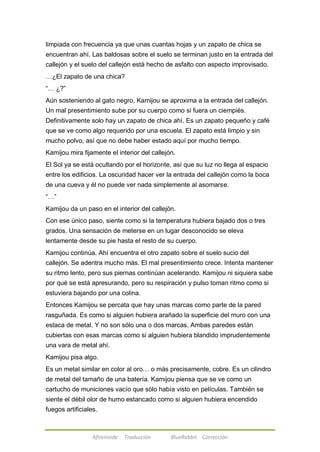 limpiada con frecuencia ya que unas cuantas hojas y un zapato de chica se 
encuentran ahí. Las baldosas sobre el suelo se terminan justo en la entrada del 
callejón y el suelo del callejón está hecho de asfalto con aspecto improvisado. 
…¿El zapato de una chica? 
―… ¿?‖ 
Aún sosteniendo al gato negro, Kamijou se aproxima a la entrada del callejón. 
Un mal presentimiento sube por su cuerpo como si fuera un ciempiés. 
Definitivamente solo hay un zapato de chica ahí. Es un zapato pequeño y café 
que se ve como algo requerido por una escuela. El zapato está limpio y sin 
mucho polvo, así que no debe haber estado aquí por mucho tiempo. 
Kamijou mira fijamente el interior del callejón. 
El Sol ya se está ocultando por el horizonte, así que su luz no llega al espacio 
entre los edificios. La oscuridad hacer ver la entrada del callejón como la boca 
de una cueva y él no puede ver nada simplemente al asomarse. 
―…‖ 
Kamijou da un paso en el interior del callejón. 
Con ese único paso, siente como si la temperatura hubiera bajado dos o tres 
grados. Una sensación de meterse en un lugar desconocido se eleva 
lentamente desde su pie hasta el resto de su cuerpo. 
Kamijou continúa. Ahí encuentra el otro zapato sobre el suelo sucio del 
callejón. Se adentra mucho más. El mal presentimiento crece. Intenta mantener 
su ritmo lento, pero sus piernas continúan acelerando. Kamijou ni siquiera sabe 
por qué se está apresurando, pero su respiración y pulso toman ritmo como si 
estuviera bajando por una colina. 
Entonces Kamijou se percata que hay unas marcas como parte de la pared 
rasguñada. Es como si alguien hubiera arañado la superficie del muro con una 
estaca de metal. Y no son sólo una o dos marcas. Ambas paredes están 
cubiertas con esas marcas como si alguien hubiera blandido imprudentemente 
una vara de metal ahí. 
Kamijou pisa algo. 
Es un metal similar en color al oro… o más precisamente, cobre. Es un cilindro 
de metal del tamaño de una batería. Kamijou piensa que se ve como un 
cartucho de municiones vacío que sólo había visto en películas. También se 
siente el débil olor de humo estancado como si alguien hubiera encendido 
fuegos artificiales. 
Afireinside Traducción BlueRabbit Corrección 
 