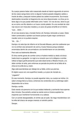 Su cuerpo parece haber sido masacrado desde el interior siguiendo el camino 
de los vasos sanguíneos como si alguien hubiera pasado delgados cables a 
través de ellos y después hubiera jalado los cables bruscamente. Sus brazos 
destrozados recuerdan al diagrama de una rana diseccionada. La chica ya no 
tiene algo a lo que pueda referírsele como ―rostro‖. En vez de eso, tiene lo que 
se ve como una flor abierta o un huevo cocido pelado. Es una cavidad de color 
rojo oscuro con músculos rosados y un poco de grasa amarilla en el interior. 
―Uuh… Ahhh…‖ 
Al ver esa escena roja y morada frente a él, Kamijou retrocede un paso. Debe 
haber comenzado a apretar sus brazos porque el gato negro comienza a 
maullar como si no pudiera respirar. 
―Ah… Gh…‖ 
Kamijou vio este tipo de infierno en la Escuela Misawa, pero los cadáveres que 
vio no emitían esa sensación de carne y hueso frescos porque estaban 
encerrados dentro de una armadura o se transformaron en oro derretido. 
Pero esto es totalmente diferente. 
El chico siente ganas de vomitar como si hubiera metido su dedo a la boca 
hasta tocar su garganta. Le rogó a su corazón que no lo obligara a vomitar. 
Utiliza la lógica gentil pensando que está observando a Misaka Imouto y no 
debe vomitar al verla, pero entonces se percata de pronto de la falda de la 
chica en la orilla de su visión. 
Algo está asomándose por debajo de su falda, entre sus piernas. 
El objeto suave con una superficie rosada y un poco de morado es… 
―¡Ugeehh!‖ 
En ese momento, Kamijou no puede aguantar más y su cuerpo se inclina. Un 
sabor amargo llena su boca y entonces los contenidos de su estómago salen 
disparados de su boca. 
Kamijou vomita. 
Está viendo a la persona con la que estaba hablando y sonriendo hace apenas 
diez minutos. Esa extraña verdad se siente como si hiciera explotar los 
engranes que mantienen funcionando a su cabeza. 
Con un sonido desagradable, el vómito cae al suelo. Se riega mezclándose con 
la orilla del charco de sangre creando un extraño patrón. 
Sangre. 
Afireinside Traducción BlueRabbit Corrección 
 