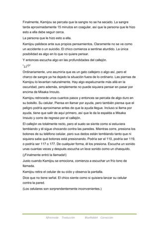 Finalmente, Kamijou se percata que la sangre no se ha secado. La sangre 
tarda aproximadamente 15 minutos en coagular, así que la persona que le hizo 
esto a ella debe seguir cerca. 
La persona que le hizo esto a ella. 
Kamijou palidece ante sus propios pensamientos. Claramente no se ve como 
un accidente o un suicidio. El chico comienza a sentirse aturdido. La única 
posibilidad es algo en lo que no quiere pensar. 
Y entonces escucha algo en las profundidades del callejón. 
―¿¡!?‖ 
Ordinariamente, uno asumiría que es un gato callejero o algo así, pero el 
charco de sangre ya ha dejado la situación fuera de lo ordinario. Las piernas de 
Kamijou lo levantan naturalmente. Hay algo espeluznante más allá en la 
oscuridad, pero además, simplemente no puede siquiera pensar en pasar por 
encima de Misaka Imouto. 
Kamijou retrocede unos cuantos pasos y entonces se percata de algo duro en 
su bolsillo. Su celular. Piensa en llamar por ayuda, pero también piensa que el 
peligro podría aproximarse antes de que la ayuda llegue. Incluso si llama por 
ayuda, tiene que salir de aquí primero, así que le da la espalda a Misaka 
Imouto y corre de regreso por el callejón. 
El callejón es totalmente recto, pero el suelo se siente como si estuviera 
temblando y él sigue chocando contra las paredes. Mientras corre, presiona los 
botones de su teléfono celular, pero sus dedos están temblando tanto que ni 
siquiera sabe qué botones está presionando. Podría ser el 110, podría ser 119, 
o podría ser 117 o 177. De cualquier forma, él los presiona. Escucha un sonido 
unas cuantas veces y después escucha un leve sonido como un chasquido. 
(¡Finalmente entró la llamada!) 
Justo cuando Kamijou se emociona, comienza a escuchar un frío tono de 
llamada. 
Kamijou retira el celular de su oído y observa la pantalla. 
Dice que no tiene señal. El chico siente como si quisiera lanzar su celular 
contra la pared. 
(Los celulares son sorprendentemente inconvenientes.) 
Afireinside Traducción BlueRabbit Corrección 
 