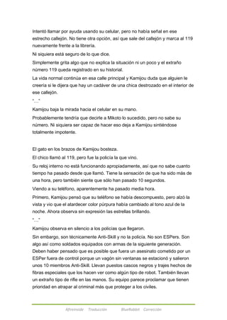 Intentó llamar por ayuda usando su celular, pero no había señal en ese 
estrecho callejón. No tiene otra opción, así que sale del callejón y marca al 119 
nuevamente frente a la librería. 
Ni siquiera está seguro de lo que dice. 
Simplemente grita algo que no explica la situación ni un poco y el extraño 
número 119 queda registrado en su historial. 
La vida normal continúa en esa calle principal y Kamijou duda que alguien le 
creería si le dijera que hay un cadáver de una chica destrozado en el interior de 
ese callejón. 
―…‖ 
Kamijou baja la mirada hacia el celular en su mano. 
Probablemente tendría que decirle a Mikoto lo sucedido, pero no sabe su 
número. Ni siquiera ser capaz de hacer eso deja a Kamijou sintiéndose 
totalmente impotente. 
El gato en los brazos de Kamijou bosteza. 
El chico llamó al 119, pero fue la policía la que vino. 
Su reloj interno no está funcionando apropiadamente, así que no sabe cuanto 
tiempo ha pasado desde que llamó. Tiene la sensación de que ha sido más de 
una hora, pero también siente que sólo han pasado 10 segundos. 
Viendo a su teléfono, aparentemente ha pasado media hora. 
Primero, Kamijou pensó que su teléfono se había descompuesto, pero alzó la 
vista y vio que el atardecer color púrpura había cambiado al tono azul de la 
noche. Ahora observa sin expresión las estrellas brillando. 
―…‖ 
Kamijou observa en silencio a los policías que llegaron. 
Sin embargo, son técnicamente Anti-Skill y no la policía. No son ESPers. Son 
algo así como soldados equipados con armas de la siguiente generación. 
Deben haber pensado que es posible que fuera un asesinato cometido por un 
ESPer fuera de control porque un vagón sin ventanas se estacionó y salieron 
unos 10 miembros Anti-Skill. Llevan puestos cascos negros y trajes hechos de 
fibras especiales que los hacen ver como algún tipo de robot. También llevan 
un extraño tipo de rifle en las manos. Su equipo parece proclamar que tienen 
prioridad en atrapar al criminal más que proteger a los civiles. 
Afireinside Traducción BlueRabbit Corrección 
 