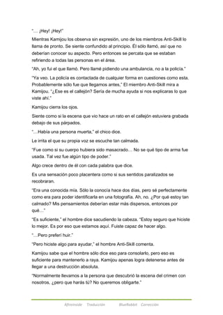 ―… ¡Hey! ¡Hey!‖ 
Mientras Kamijou los observa sin expresión, uno de los miembros Anti-Skill lo 
llama de pronto. Se siente confundido al principio. Él sólo llamó, así que no 
deberían conocer su aspecto. Pero entonces se percata que se estaban 
refiriendo a todas las personas en el área. 
―Ah, yo fui el que llamó. Pero llamé pidiendo una ambulancia, no a la policía.‖ 
―Ya veo. La policía es contactada de cualquier forma en cuestiones como esta. 
Probablemente sólo fue que llegamos antes,‖ El miembro Anti-Skill mira a 
Kamijou. ―¿Ese es el callejón? Sería de mucha ayuda si nos explicaras lo que 
viste ahí.‖ 
Kamijou cierra los ojos. 
Siente como si la escena que vio hace un rato en el callejón estuviera grabada 
debajo de sus párpados. 
―…Había una persona muerta,‖ el chico dice. 
Le irrita el que su propia voz se escuche tan calmada. 
―Fue como si su cuerpo hubiera sido masacrado… No se qué tipo de arma fue 
usada. Tal vez fue algún tipo de poder.‖ 
Algo crece dentro de él con cada palabra que dice. 
Es una sensación poco placentera como si sus sentidos paralizados se 
recobraran. 
―Era una conocida mía. Sólo la conocía hace dos días, pero sé perfectamente 
como era para poder identificarla en una fotografía. Ah, no. ¿Por qué estoy tan 
calmado? Mis pensamientos deberían estar más dispersos, entonces por 
qué…‖ 
―Es suficiente,‖ el hombre dice sacudiendo la cabeza. ―Estoy seguro que hiciste 
lo mejor. Es por eso que estamos aquí. Fuiste capaz de hacer algo. 
―…Pero preferí huir.‖ 
―Pero hiciste algo para ayudar,‖ el hombre Anti-Skill comenta. 
Kamijou sabe que el hombre sólo dice eso para consolarlo, pero eso es 
suficiente para mantenerlo a raya. Kamijou apenas logra detenerse antes de 
llegar a una destrucción absoluta. 
―Normalmente llevamos a la persona que descubrió la escena del crimen con 
nosotros, ¿pero que harás tú? No queremos obligarte.‖ 
Afireinside Traducción BlueRabbit Corrección 
 