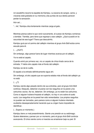 Un escalofrío recorre la espalda de Kamijou. La escena de sangre, carne, y 
vísceras está grabada en su memoria y las puntas de sus dedos parecen 
perder la sensación. 
Afireinside Traducción BlueRabbit Corrección 
Aún así… 
―…Iré,‖ Kamijou dice lentamente mientras carga al gato. 
Mientras piensa sobre lo que verá nuevamente, el cuerpo de Kamijou comienza 
a temblar. Tiembla, pero tiene que regresar a ese callejón. ¿Qué sucedió en la 
oscuridad de ese lugar? Tiene que descubrirlo. 
Kamijou guía por el camino del callejón mientras el grupo Anti-Skill actúa como 
escudo para él. 
(… ¿Huh?) 
Sin embargo, algo parece fuera de lugar mientras avanza por el callejón. 
Ya no está el zapato. 
Cuando entró por primera vez, vio un zapato de chica tirado cerca de la 
entrada. Y había otro zapato más al fondo del callejón. 
Kamijou se da la vuelta. 
El zapato a la entrada definitivamente sigue ahí. 
Sin embargo, el otro zapato que se suponía estaba más al fondo del callejón ya 
no está. 
(…¿?) 
Kamijou siente algo pesado dentro de sus entrañas, pero el grupo Anti-Skill 
continúa. Después, deberían cruzarse con los rasguños en la pared y los 
cartuchos vacíos. Así es, deberían. Sin embargo, ya no están los cartuchos. 
Como si alguien hubiera limpiado el callejón, no hay ni uno sobre el suelo 
sucio. Los rasguños en la pared han sido remendados. Los propios rasguños 
no pueden ser borrados, pero parece como si alguien hubiera intentado 
ocultarlos desesperadamente haciendo que su origen fuera imposible de 
identificar. 
(…Espera un momento.) 
Kamijou tiene un mal presentimiento. Siente una presión en su estómago. 
Quiere detenerse y pensar por un momento, pero el grupo Anti-Skill continúa 
avanzando. El chico siente como si insectos se arrastraran bajo su piel. El 
 