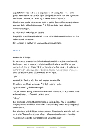 zapato faltante, los cartuchos desaparecidos y los rasguños ocultos en la 
pared. Todo eso se ve fuera de lugar, pero parecen llevar a un solo significado 
como si su combinación creara algún tipo de reacción química. 
Kamijou quiere dejar de moverse, pero no puede. Como si fuera arrastrado por 
una cuerda invisible atada al grupo Anti-Skill, continúa hacia adelante. 
Y finalmente llegan. 
La respiración de Kamijou se detiene. 
Llegaron a la escena del crimen en donde Misaka Imouto estaba tirada sin vida 
sobre un mar de sangre. 
Sin embargo, el cadáver no se encuentra por ningún lado. 
Afireinside Traducción BlueRabbit Corrección 
Parte 7 
No solo es el cuerpo. 
La sangre roja que estaba cubriendo el suelo también y ambas paredes están 
tan limpias como si una mancha hubiera sido retirada de un vidrio. No hay 
carne ni cabellos en el lugar. El área ni siquiera huele a sangre. El hedor de la 
carne también ha desaparecido. Es como si nunca hubiera habido un cadáver 
ahí y por ello no hubiera ocurrido nada en ese lugar. 
―¿Eh?‖ 
Al principio, Kamijou sólo deja salir una voz sorprendida. 
Se detiene en el lugar y el grupo Anti-Skill se da la vuelta. 
―¿Qué sucede? ¿Encontraste algo?‖ 
―No, no es eso,‖ Kamijou señala hacia el suelo. ―Estaba aquí. Aquí es en donde 
estaba el cuerpo… En donde debería estar.‖ 
―¿Qué?‖ 
Los miembros Anti-Skill bajan la mirada al suelo, pero no hay ni una gota de 
sangre y mucho menos un cuerpo ahí. Ni siquiera hay rastros de que algo haya 
sido limpiado. 
Los miembros Anti-Skill intercambian miradas. Una atmósfera extraña se forma 
en el aire. Algunos hombros se relajan y algunos ojos observan a Kamijou. 
―¡Esperen un segundo! ¡En verdad había un cuerpo aquí!‖ 
 