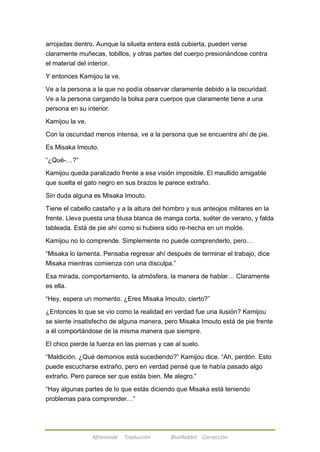 arrojadas dentro. Aunque la silueta entera está cubierta, pueden verse 
claramente muñecas, tobillos, y otras partes del cuerpo presionándose contra 
el material del interior. 
Y entonces Kamijou la ve. 
Ve a la persona a la que no podía observar claramente debido a la oscuridad. 
Ve a la persona cargando la bolsa para cuerpos que claramente tiene a una 
persona en su interior. 
Afireinside Traducción BlueRabbit Corrección 
Kamijou la ve. 
Con la oscuridad menos intensa, ve a la persona que se encuentra ahí de pie. 
Es Misaka Imouto. 
―¿Qué-…?‖ 
Kamijou queda paralizado frente a esa visión imposible. El maullido amigable 
que suelta el gato negro en sus brazos le parece extraño. 
Sin duda alguna es Misaka Imouto. 
Tiene el cabello castaño y a la altura del hombro y sus anteojos militares en la 
frente. Lleva puesta una blusa blanca de manga corta, suéter de verano, y falda 
tableada. Está de pie ahí como si hubiera sido re-hecha en un molde. 
Kamijou no lo comprende. Simplemente no puede comprenderlo, pero… 
―Misaka lo lamenta. Pensaba regresar ahí después de terminar el trabajo, dice 
Misaka mientras comienza con una disculpa.‖ 
Esa mirada, comportamiento, la atmósfera, la manera de hablar… Claramente 
es ella. 
―Hey, espera un momento. ¿Eres Misaka Imouto, cierto?‖ 
¿Entonces lo que se vio como la realidad en verdad fue una ilusión? Kamijou 
se siente insatisfecho de alguna manera, pero Misaka Imouto está de pie frente 
a él comportándose de la misma manera que siempre. 
El chico pierde la fuerza en las piernas y cae al suelo. 
―Maldición. ¿Qué demonios está sucediendo?‖ Kamijou dice. ―Ah, perdón. Esto 
puede escucharse extraño, pero en verdad pensé que te había pasado algo 
extraño. Pero parece ser que estás bien. Me alegro.‖ 
―Hay algunas partes de lo que estás diciendo que Misaka está teniendo 
problemas para comprender…‖ 
 