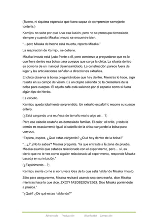 (Bueno, ni siquiera esperaba que fuera capaz de comprender semejante 
tontería.) 
Kamijou no sabe por qué tuvo esa ilusión, pero no se preocupa demasiado 
siempre y cuando Misaka Imouto se encuentre bien. 
―…pero Misaka de hecho está muerta, reporta Misaka.‖ 
La respiración de Kamijou se detiene. 
Misaka Imouto está justo frente a él, pero comienza a preguntarse que es lo 
que lleva dentro esa bolsa para cuerpos que carga la chica. La silueta dentro 
es como la de un maniquí desensamblado. La construcción parece fuera de 
lugar y las articulaciones señalan a direcciones extrañas. 
El chico observa la bolsa preguntándose que hay dentro. Mientras lo hace, algo 
resalta en su campo de visión. Es un objeto saliendo de la cremallera de la 
bolsa para cuerpos. El objeto café está saliendo por el espacio como si fuera 
algún tipo de hierba. 
Afireinside Traducción BlueRabbit Corrección 
Es cabello. 
Kamijou queda totalmente sorprendido. Un extraño escalofrío recorre su cuerpo 
entero. 
(¿Está cargando una muñeca de tamaño real o algo así…?) 
Pero ese cabello castaño es demasiado familiar. El color, el brillo, y todo lo 
demás es exactamente igual al cabello de la chica cargando la bolsa para 
cuerpos. 
―Espera, espera. ¿Qué estás cargando? ¿Qué hay dentro de la bolsa?‖ 
―…¿? ¿No lo sabes? Misaka pregunta. Ya que entraste a la zona de prueba, 
Misaka asumió que estabas relacionado con el experimento, pero… sí, es 
cierto que no te ves como alguien relacionado al experimento, responde Misaka 
basada en su intuición.‖ 
(¿Experimento…?) 
Kamijou siente como si no tuviera idea de lo que está hablando Misaka Imouto. 
Sólo para asegurarme, Misaka revisará usando una contraseña, dice Misaka 
mientras hace lo que dice. ZXC741ASD852QWE963. Dice Misaka poniéndote 
a prueba.‖ 
―¿Qué? ¿De qué estas hablando?‖ 
 